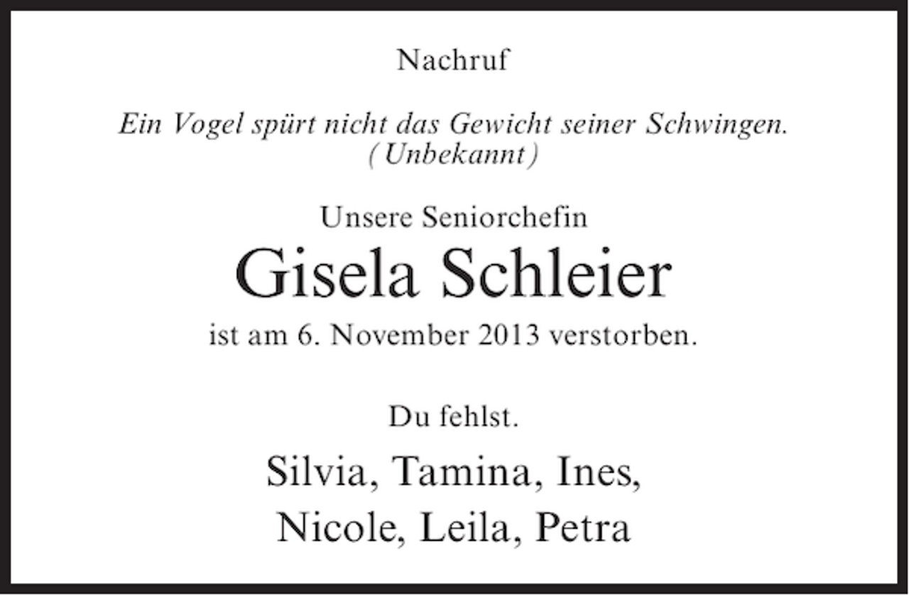 <p>Nachruf<br />Ein Vogel spürt nicht das Gewicht seiner Schwingen.<br />(Unbekannt)<br />Unsere Seniorchefin</p><p>Gisela Schleier<br />ist am 6. November 2013 verstorben.<br />Du fehlst.</p><p>Silvia, Tamina, Ines,<br />Nicole, Leila, Petra</p>