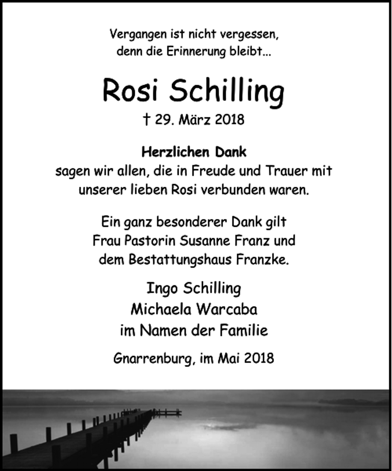 <p>Vergangen ist nicht vergessen,<br />denn die Erinnerung bleibt...</p><p>Rosi Schilling<br />† 29. März 2018</p><p>Herzlichen Dank<br />sagen wir allen, die in Freude und Trauer mit<br />unserer lieben Rosi verbunden waren.<br />Ein ganz besonderer Dank gilt<br />Frau Pastorin Susanne Franz und<br />dem Bestattungshaus Franzke.</p><p>Ingo Schilling<br />Michaela Warcaba<br />im Namen der Familie<br />Gnarrenburg, im Mai 2018</p>