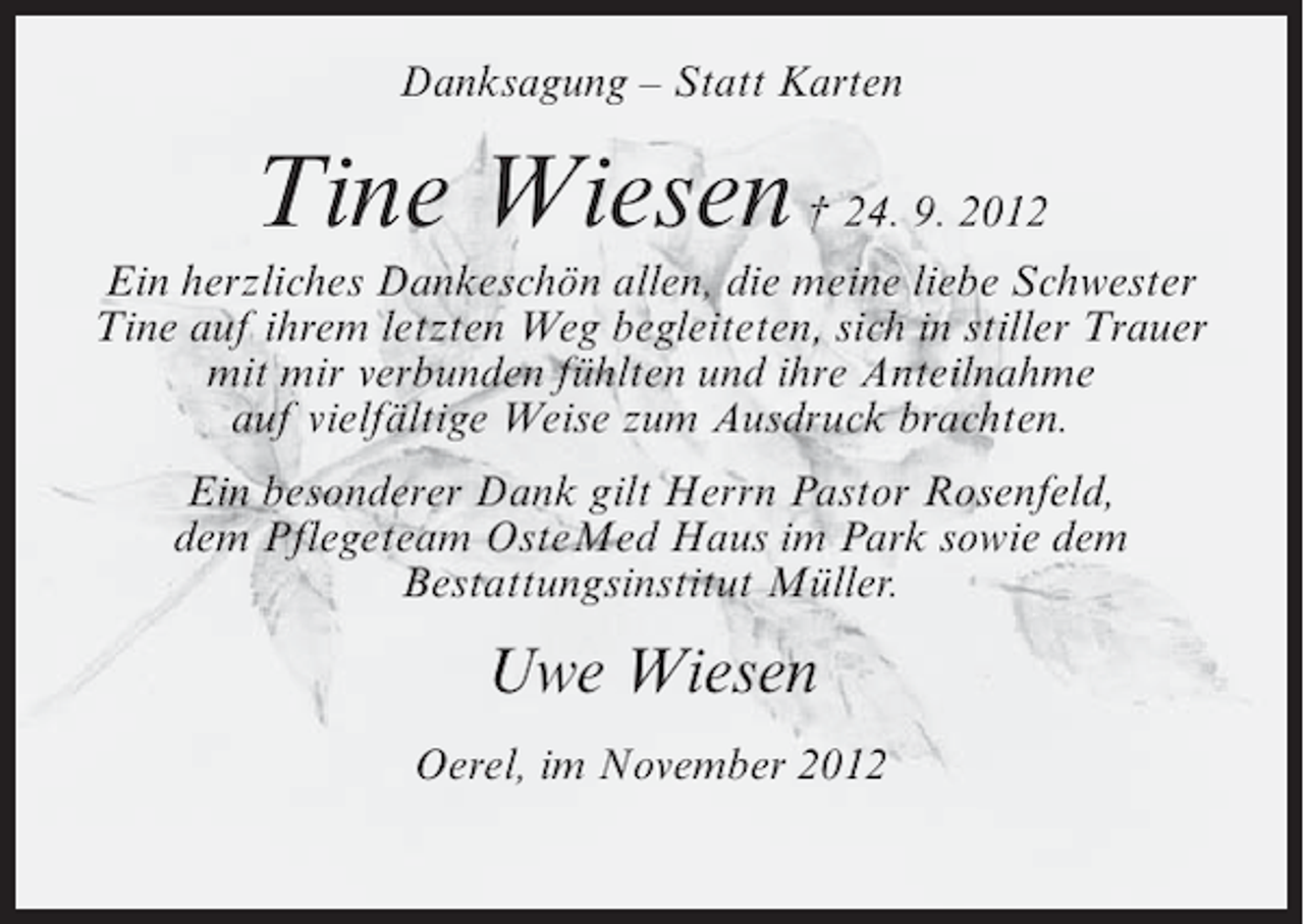 <p>Danksagung – Statt Karten</p><p>Tine Wiesen † 24. 9. 2012<br />Ein herzliches Dankeschön allen, die meine liebe Schwester<br />Tine auf ihrem letzten Weg begleiteten, sich in stiller Trauer<br />mit mir verbunden fühlten und ihre Anteilnahme<br />auf vielfältige Weise zum Ausdruck brachten.<br />Ein besonderer Dank gilt Herrn Pastor Rosenfeld,<br />dem Pflegeteam OsteMed Haus im Park sowie dem<br />Bestattungsinstitut Müller.</p><p>Uwe Wiesen<br />Oerel, im November 2012</p>