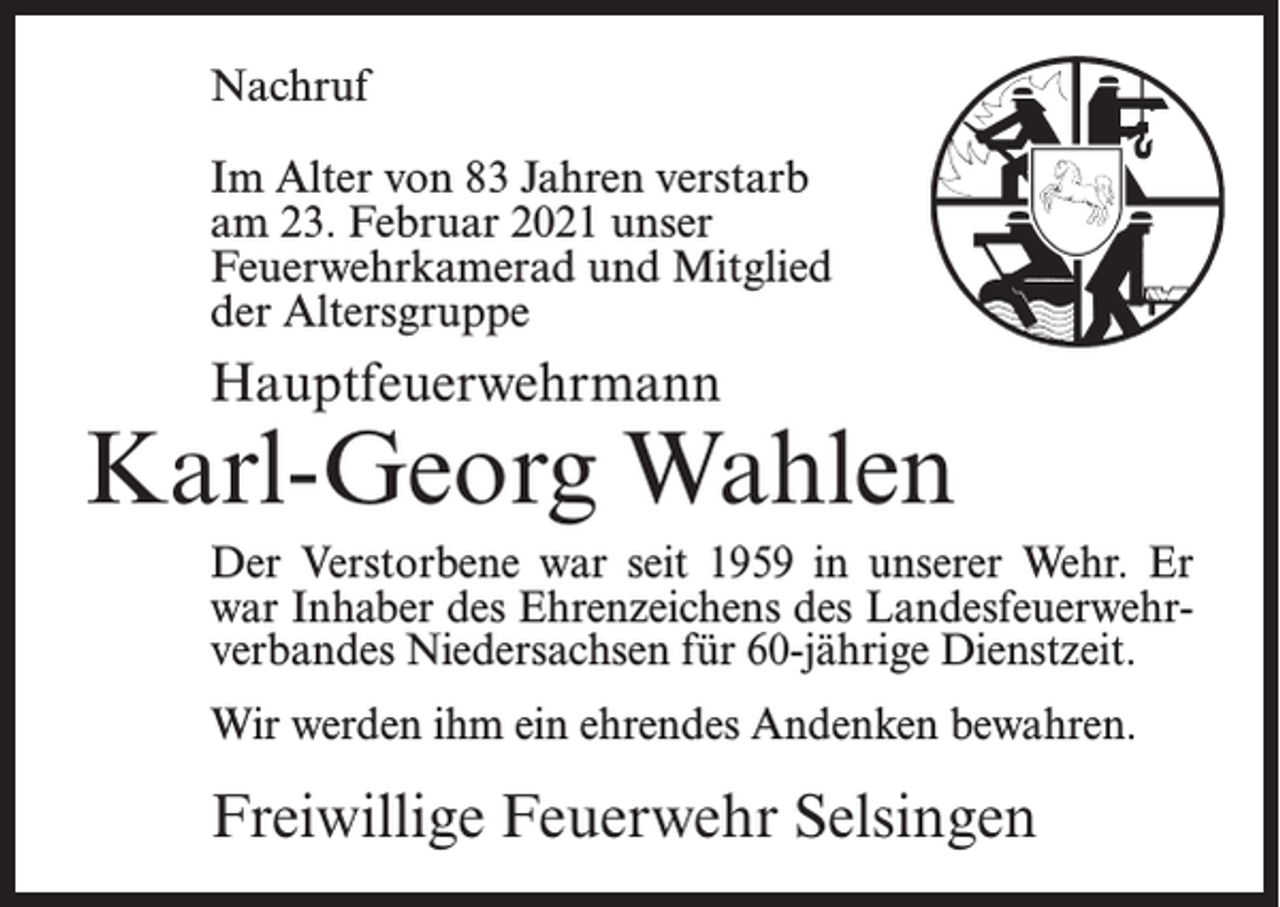 <p>Nachruf<br />Im Alter von 83 Jahren verstarb<br />am 23. Februar 2021 unser<br />Feuerwehrkamerad und Mitglied<br />der Altersgruppe</p><p>Hauptfeuerwehrmann</p><p>Karl-Georg Wahlen<br />Der Verstorbene war seit 1959 in unserer Wehr. Er<br />war Inhaber des Ehrenzeichens des Landesfeuerwehrverbandes Niedersachsen für 60-jährige Dienstzeit.<br />Wir werden ihm ein ehrendes Andenken bewahren.</p><p>Freiwillige Feuerwehr Selsingen</p>
