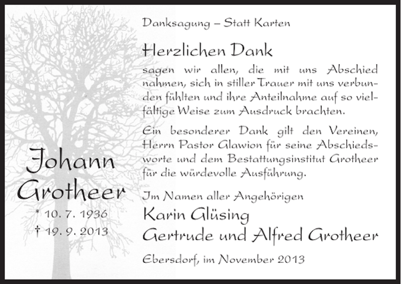 <p>Danksagung – Statt Karten</p><p>Herzlichen Dank</p><p>Johann<br />Grotheer<br />* 10. 7. 1936<br />† 19. 9. 2013</p><p>sagen wir allen, die mit uns Abschied<br />nahmen, sich in stiller Trauer mit uns verbunden fühlten und ihre Anteilnahme auf so vielfältige Weise zum Ausdruck brachten.<br />Ein besonderer Dank gilt den Vereinen,<br />Herrn Pastor Glawion für seine Abschiedsworte und dem Bestattungsinstitut Grotheer<br />für die würdevolle Ausführung.<br />Im Namen aller Angehörigen</p><p>Karin Glüsing<br />Gertrude und Alfred Grotheer<br />Ebersdorf, im November 2013</p>