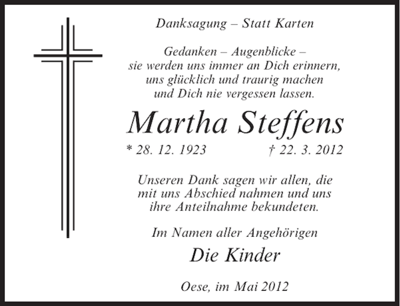 <p>Danksagung – Statt Karten<br />Gedanken – Augenblicke –<br />sie werden uns immer an Dich erinnern,<br />uns glücklich und traurig machen<br />und Dich nie vergessen lassen.</p><p>Martha Steffens<br />* 28. 12. 1923</p><p>† 22. 3. 2012</p><p>Unseren Dank sagen wir allen, die<br />mit uns Abschied nahmen und uns<br />ihre Anteilnahme bekundeten.<br />Im Namen aller Angehörigen</p><p>Die Kinder<br />Oese, im Mai 2012</p>