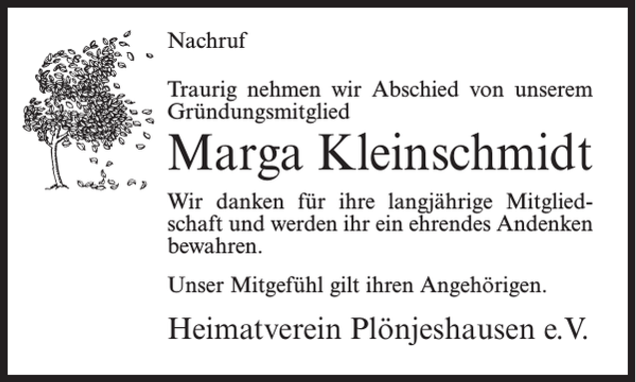 <p>Nachruf<br />Traurig nehmen wir Abschied von unserem<br />Gründungsmitglied</p><p>Marga Kleinschmidt<br />Wir danken für ihre langjährige Mitgliedschaft und werden ihr ein ehrendes Andenken<br />bewahren.<br />Unser Mitgefühl gilt ihren Angehörigen.</p><p>Heimatverein Plönjeshausen e.V.</p>