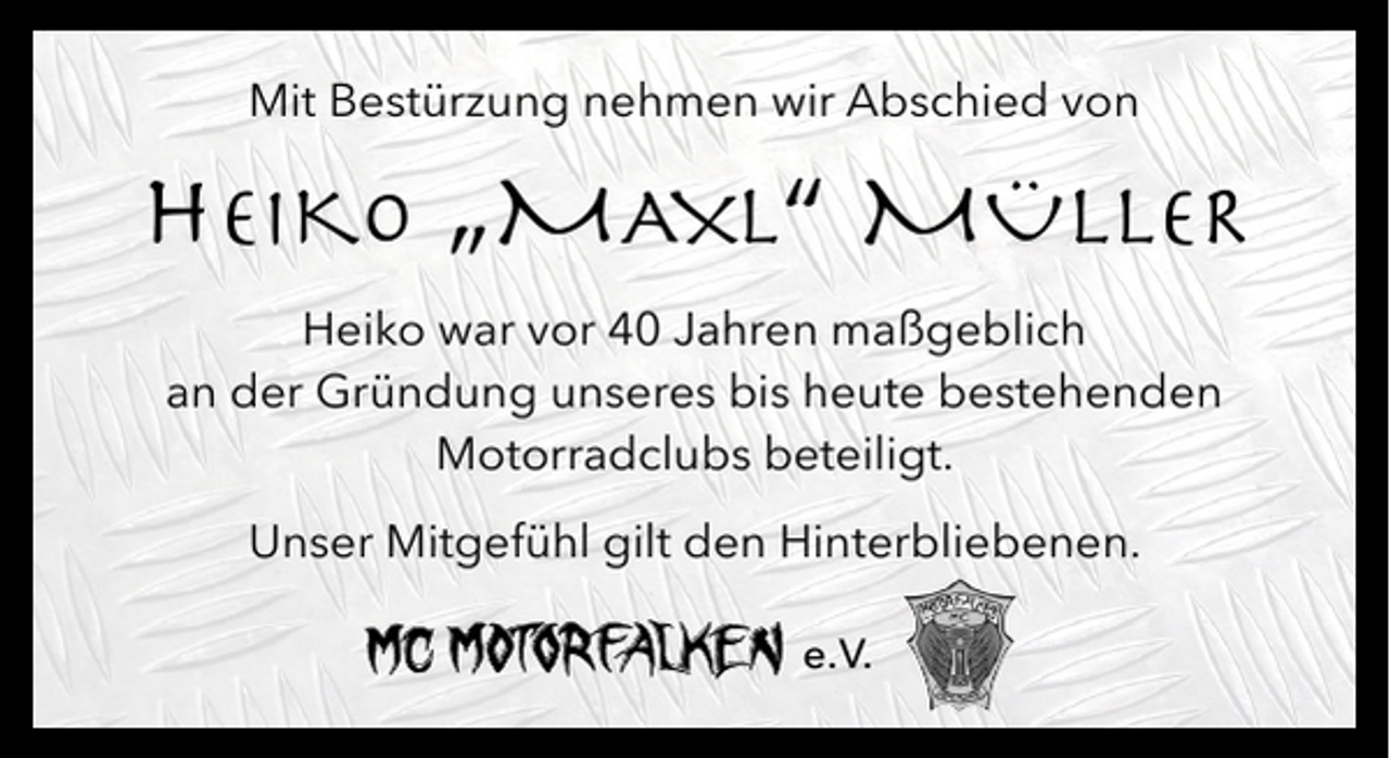 <p>Mit Bestürzung nehmen wir Abschied von</p><p>HEIKO „MAXL“ MÜLLER</p><p>Heiko war vor 40 Jahren maßgeblich<br />an der Gründung unseres bis heute bestehenden<br />Motorradclubs beteiligt.<br />Unser Mitgefühl gilt den Hinterbliebenen.<br />e. V.</p>