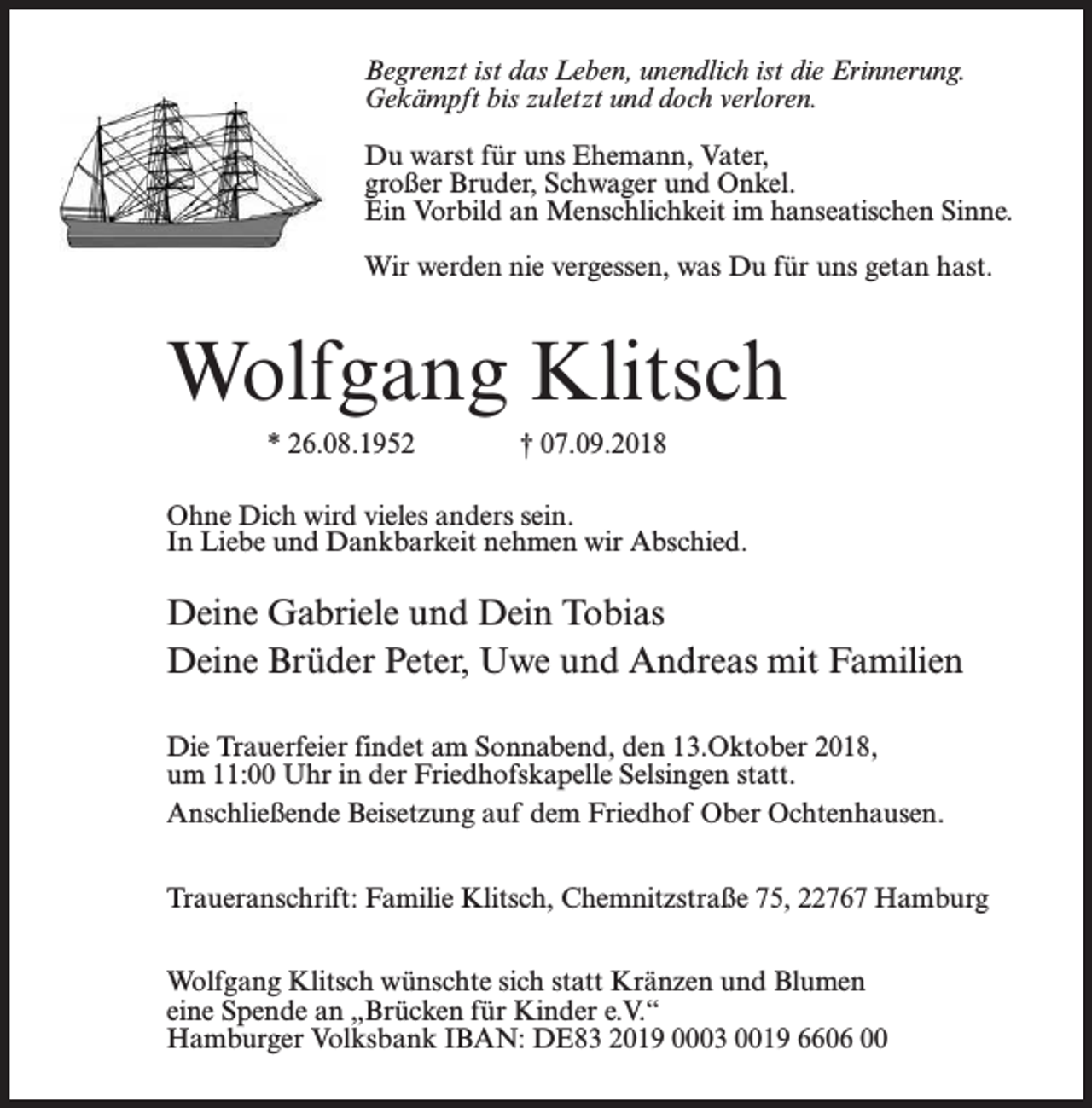 <p>Begrenzt ist das Leben, unendlich ist die Erinnerung.<br />Gekämpft bis zuletzt und doch verloren.<br />Du warst für uns Ehemann, Vater,<br />großer Bruder, Schwager und Onkel.<br />Ein Vorbild an Menschlichkeit im hanseatischen Sinne.</p><p>Begrenzt<br />ist das Leben,<br />ist hast.<br />die Erinneru<br />Wir werden<br />nie vergessen,<br />was Duunendlich<br />für uns getan<br />Gekämpft bis zuletzt und doch verloren.</p><p>Wolfgang Klitsch</p><p>Du warst für uns Ehemann, Vater, großer Bruder, Schwager und O<br />Ein Vorbild an Menschlichkeit im hanseatischen Sinne.<br />* 26.08.1952<br />07.09.2018 was Du für uns getan hast.<br />Wir werden nie† vergessen,</p><p>Wolfgang Klitsch</p><p>Ohne Dich wird vieles anders sein.<br />In Liebe und Dankbarkeit nehmen wir Abschied.</p><p>Deine Gabriele und Dein Tobias<br />* 26.08.1952<br />† 07.09.2018<br />Deine Brüder Peter, Uwe und Andreas mit Familien<br />Ohne Dich wird vieles anders sein.</p><p>Die Trauerfeier In<br />findet<br />am und<br />Sonnabend,<br />den 13.Oktober<br />Liebe<br />Dankbarkeit<br />nehmen 2018,<br />wir Abschied.<br />um 11:00 Uhr in der Friedhofskapelle Selsingen statt.<br />Anschließende Beisetzung auf dem Friedhof Ober Ochtenhausen.</p><p>Deine Gabriele und Dein Tobias</p><p>Traueranschrift:<br />Familie<br />Klitsch,<br />Chemnitzstraße<br />75, 22767mit<br />Hamburg<br />Deine<br />Brüder<br />Peter,<br />Uwe und Andreas<br />Familien<br />Wolfgang Klitsch<br />wünschte sich<br />statt<br />Kränzen<br />und Blumen<br />Die Trauerfeier<br />findet<br />am<br />Sonnabend,<br />den 13.Oktober 2018,<br />eine Spende an „Brücken<br />für<br />Kinder<br />e.V.“<br />um 11:00 Uhr in der Friedhofskapelle Selsingen statt.<br />Hamburger Volksbank IBAN: DE83 2019 0003 0019 6606 00</p><p>Anschließende Beisetzung auf dem Friedhof Ober Ochtenhau</p>