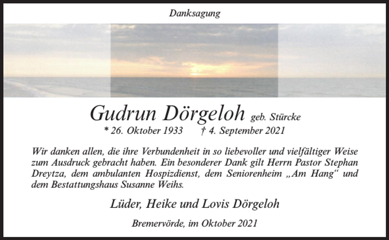 <p>Danksagung</p><p>Gudrun Dörgeloh geb. Stürcke<br />* 26. Oktober 1933</p><p>† 4. September 2021</p><p>Wir danken allen, die ihre Verbundenheit in so liebevoller und vielfältiger Weise<br />zum Ausdruck gebracht haben. Ein besonderer Dank gilt Herrn Pastor Stephan<br />Dreytza, dem ambulanten Hospizdienst, dem Seniorenheim „Am Hang“ und<br />dem Bestattungshaus Susanne Weihs.</p><p>Lüder, Heike und Lovis Dörgeloh<br />Bremervörde, im Oktober 2021</p>