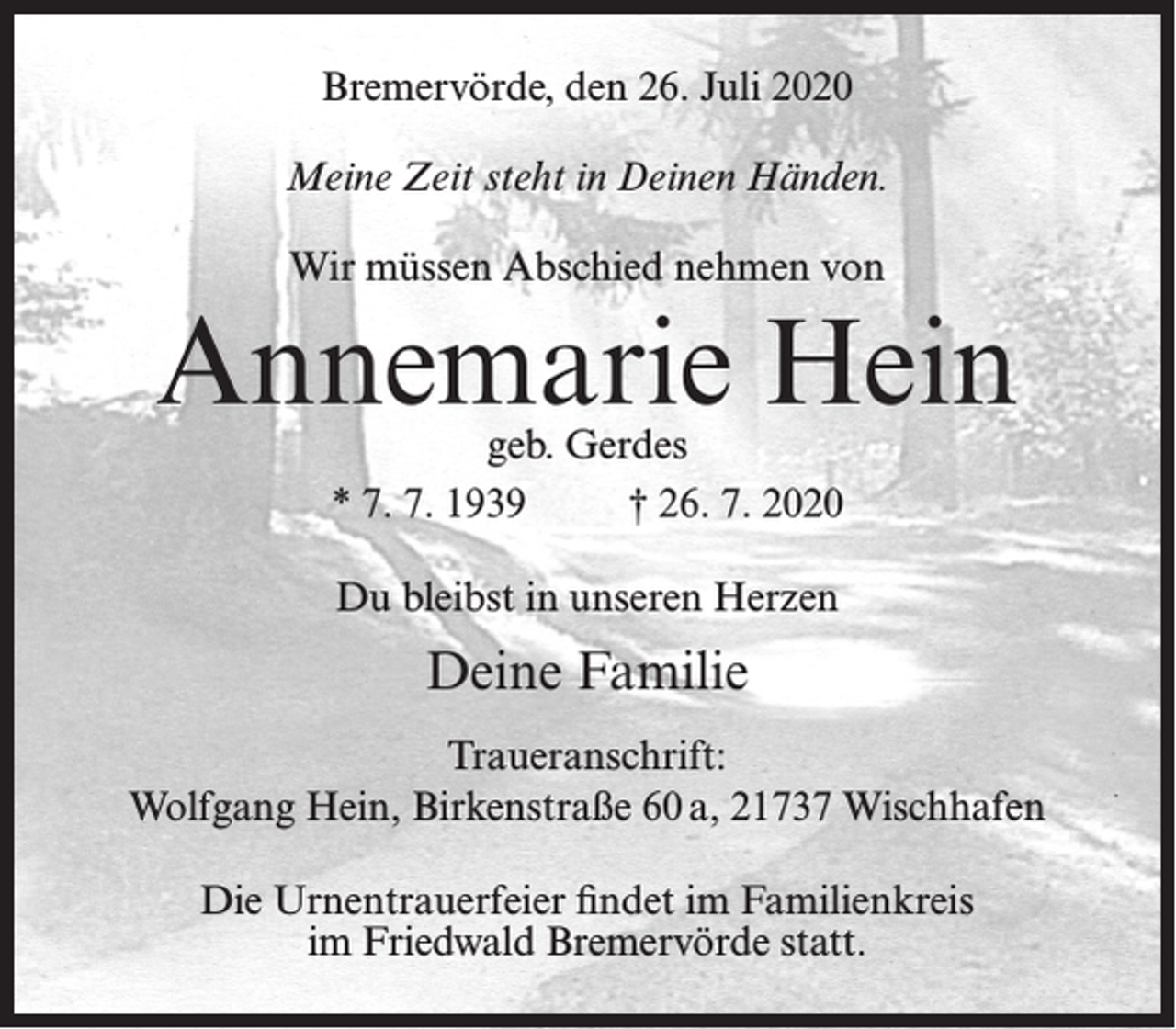 <p>Bremervörde, den 26. Juli 2020<br />Meine Zeit steht in Deinen Händen.<br />Wir müssen Abschied nehmen von</p><p>Annemarie Hein<br />geb. Gerdes<br />* 7. 7. 1939<br />† 26. 7. 2020<br />Du bleibst in unseren Herzen</p><p>Deine Familie<br />Traueranschrift:<br />Wolfgang Hein, Birkenstraße 60 a, 21737 Wischhafen<br />Die Urnentrauerfeier findet im Familienkreis<br />im Friedwald Bremervörde statt.</p>