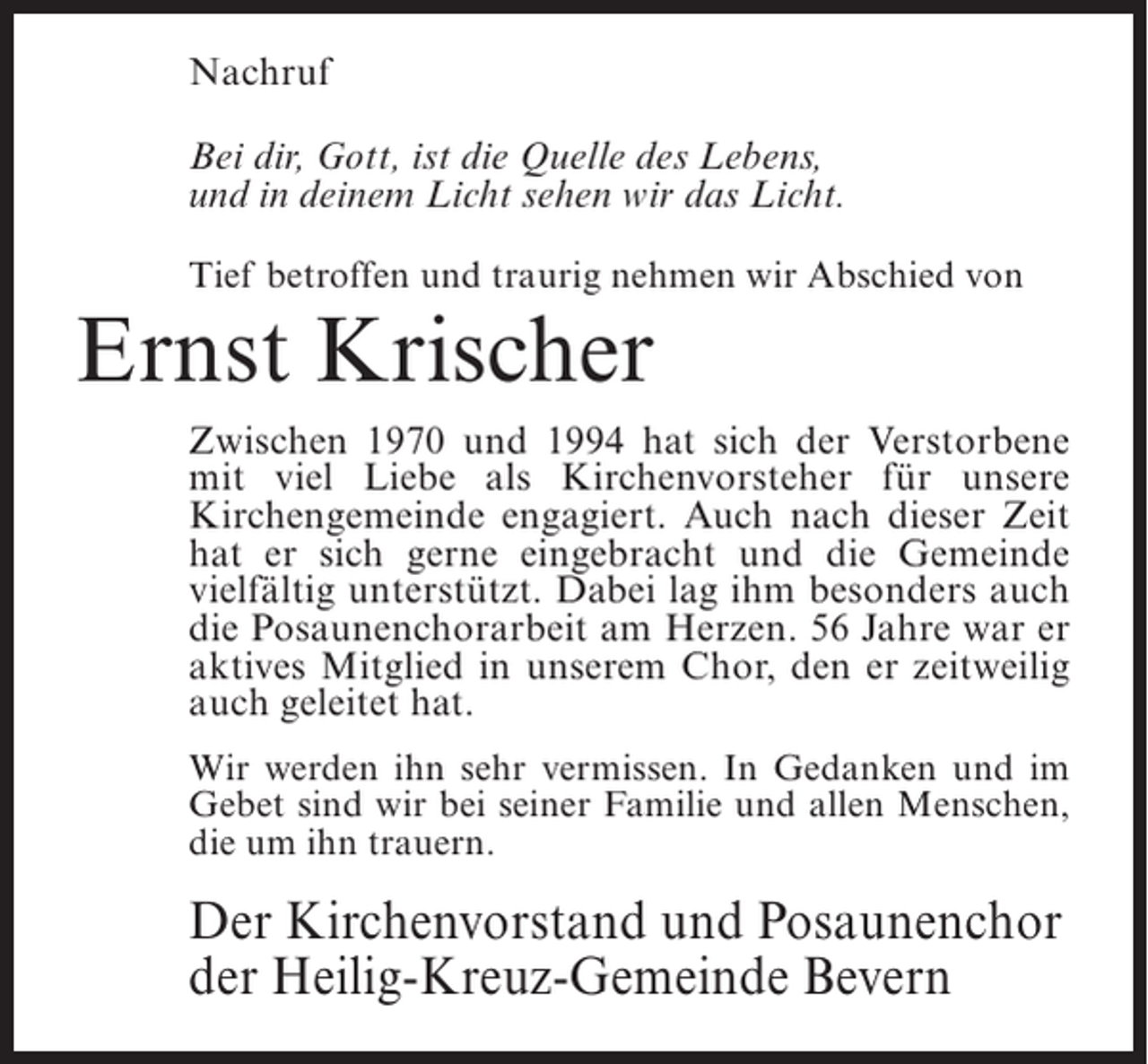 <p>Nachruf<br />Bei dir, Gott, ist die Quelle des Lebens,<br />und in deinem Licht sehen wir das Licht.<br />Tief betroffen und traurig nehmen wir Abschied von</p><p>Ernst Krischer</p><p>Zwischen 1970 und 1994 hat sich der Verstorbene<br />mit viel Liebe als Kirchenvorsteher für unsere<br />Kirchengemeinde engagiert. Auch nach dieser Zeit<br />hat er sich gerne eingebracht und die Gemeinde<br />vielfältig unterstützt. Dabei lag ihm besonders auch<br />die Posaunenchorarbeit am Herzen. 56 Jahre war er<br />aktives Mitglied in unserem Chor, den er zeitweilig<br />auch geleitet hat.<br />Wir werden ihn sehr vermissen. In Gedanken und im<br />Gebet sind wir bei seiner Familie und allen Menschen,<br />die um ihn trauern.</p><p>Der Kirchenvorstand und Posaunenchor<br />der Heilig-Kreuz-Gemeinde Bevern</p>