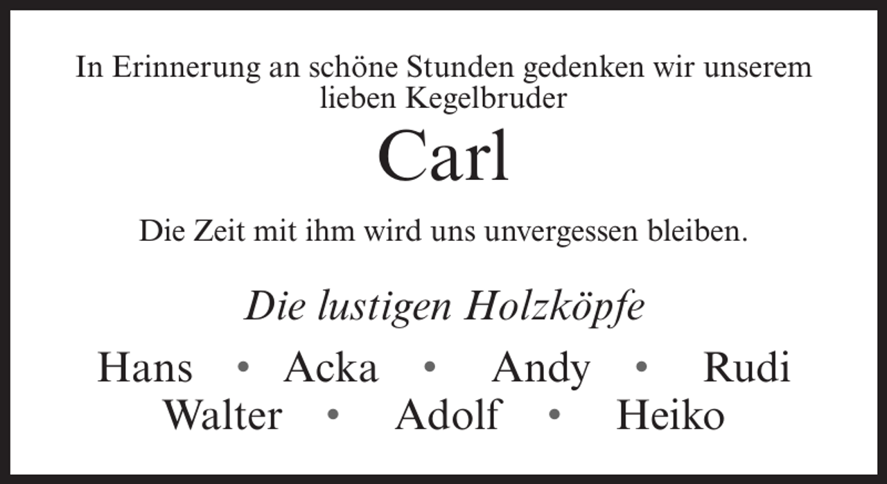 <p>In Erinnerung an schöne Stunden gedenken wir unserem<br />lieben Kegelbruder</p><p>Carl</p><p>Die Zeit mit ihm wird uns unvergessen bleiben.</p><p>Die lustigen Holzköpfe<br />Hans • Acka • Andy • Rudi<br />Walter • Adolf • Heiko</p>