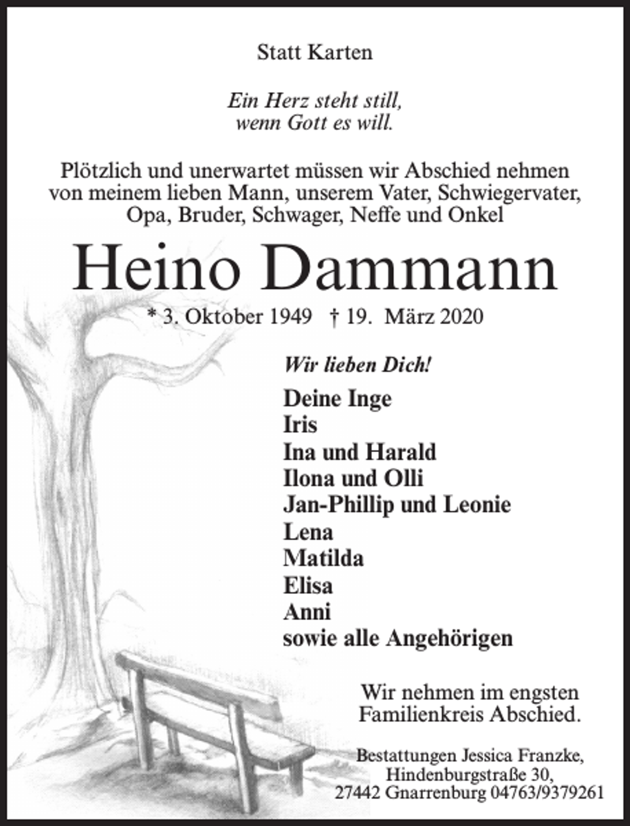 <p>Statt Karten<br />Ein Herz steht still,<br />wenn Gott es will.<br />Plötzlich und unerwartet müssen wir Abschied nehmen<br />von meinem lieben Mann, unserem Vater, Schwiegervater,<br />Opa, Bruder, Schwager, Neffe und Onkel</p><p>Heino Dammann<br />* 3. Oktober 1949 † 19. März 2020<br />Wir lieben Dich!</p><p>Deine Inge<br />Iris<br />Ina und Harald<br />Ilona und Olli<br />Jan-Phillip und Leonie<br />Lena<br />Matilda<br />Elisa<br />Anni<br />sowie alle Angehörigen<br />Wir nehmen im engsten<br />Familienkreis Abschied.<br />Bestattungen Jessica Franzke,<br />Hindenburgstraße 30,<br />27442 Gnarrenburg 04763/9379261</p>