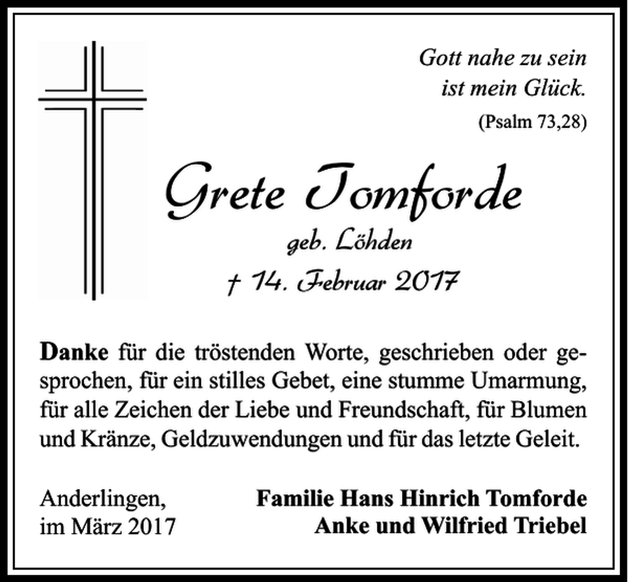 <p>Gott nahe zu sein<br />ist mein Glück.<br />(Psalm 73,28)</p><p>Grete Tomforde<br />geb. Löhden<br />† 14. Februar 2017</p><p>Danke für die tröstenden Worte, geschrieben oder gesprochen, für ein stilles Gebet, eine stumme Umarmung,<br />für alle Zeichen der Liebe und Freundschaft, für Blumen<br />und Kränze, Geldzuwendungen und für das letzte Geleit.<br />Anderlingen,<br />im März 2017</p><p>Familie Hans Hinrich Tomforde<br />Anke und Wilfried Triebel</p>