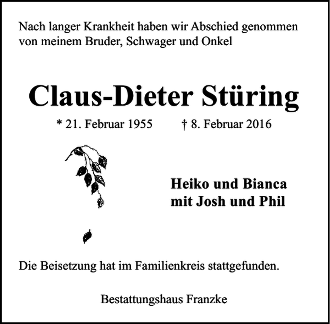 <p>Nach langer Krankheit haben wir Abschied genommen<br />von meinem Bruder, Schwager und Onkel</p><p>Claus-Dieter Stüring<br />* 21. Februar 1955</p><p>† 8. Februar 2016</p><p>Heiko und Bianca<br />mit Josh und Phil</p><p>Die Beisetzung hat im Familienkreis stattgefunden.<br />Bestattungshaus Franzke</p>