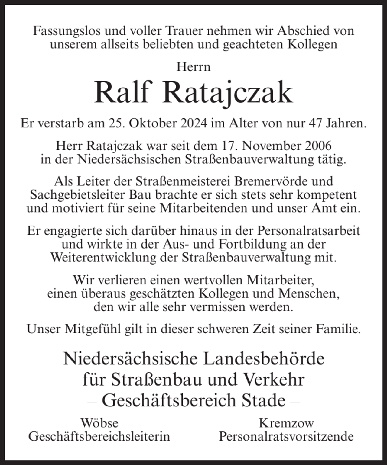 <p>Fassungslos und voller Trauer nehmen wir Abschied von<br />unserem allseits beliebten und geachteten Kollegen<br />Herrn</p><p>Ralf Ratajczak<br />Er verstarb am 25. Oktober 2024 im Alter von nur 47 Jahren.<br />Herr Ratajczak war seit dem 17. November 2006<br />in der Niedersächsischen Straßenbauverwaltung tätig.<br />Als Leiter der Straßenmeisterei Bremervörde und<br />Sachgebietsleiter Bau brachte er sich stets sehr kompetent<br />und motiviert für seine Mitarbeitenden und unser Amt ein.<br />Er engagierte sich darüber hinaus in der Personalratsarbeit<br />und wirkte in der Aus- und Fortbildung an der<br />Weiterentwicklung der Straßenbauverwaltung mit.<br />Wir verlieren einen wertvollen Mitarbeiter,<br />einen überaus geschätzten Kollegen und Menschen,<br />den wir alle sehr vermissen werden.<br />Unser Mitgefühl gilt in dieser schweren Zeit seiner Familie.</p><p>Niedersächsische Landesbehörde<br />für Straßenbau und Verkehr<br />– Geschäftsbereich Stade –<br />Wöbse<br />Geschäftsbereichsleiterin</p><p>Kremzow<br />Personalratsvorsitzende</p>