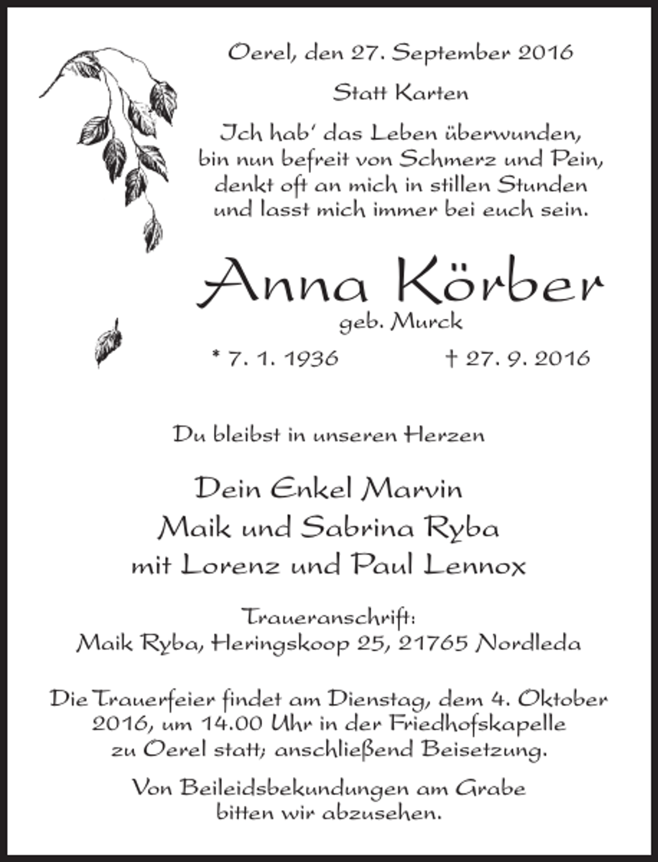 <p>Oerel, den 27. September 2016<br />Statt Karten<br />Ich hab‘ das Leben überwunden,<br />bin nun befreit von Schmerz und Pein,<br />denkt oft an mich in stillen Stunden<br />und lasst mich immer bei euch sein.</p><p>Anna Körber<br />geb. Murck<br />* 7. 1. 1936<br />† 27. 9. 2016</p><p>Du bleibst in unseren Herzen</p><p>Dein Enkel Marvin<br />Maik und Sabrina Ryba<br />mit Lorenz und Paul Lennox<br />Traueranschrift:<br />Maik Ryba, Heringskoop 25, 21765 Nordleda<br />Die Trauerfeier findet am Dienstag, dem 4. Oktober<br />2016, um 14.00 Uhr in der Friedhofskapelle<br />zu Oerel statt; anschließend Beisetzung.<br />Von Beileidsbekundungen am Grabe<br />bitten wir abzusehen.</p>