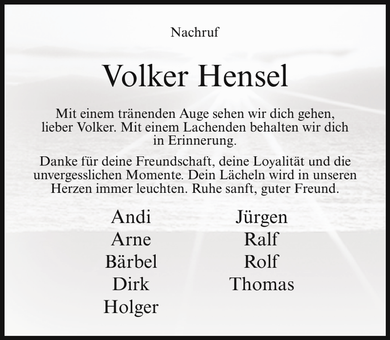 <p>Nachruf</p><p>Volker Hensel<br />Mit einem tränenden Auge sehen wir dich gehen,<br />lieber Volker. Mit einem Lachenden behalten wir dich<br />in Erinnerung.<br />Danke für deine Freundschaft, deine Loyalität und die<br />unvergesslichen Momente. Dein Lächeln wird in unseren<br />Herzen immer leuchten. Ruhe sanft, guter Freund.</p><p>Andi<br />Arne<br />Bärbel<br />Dirk<br />Holger</p><p>Jürgen<br />Ralf<br />Rolf<br />Thomas</p>