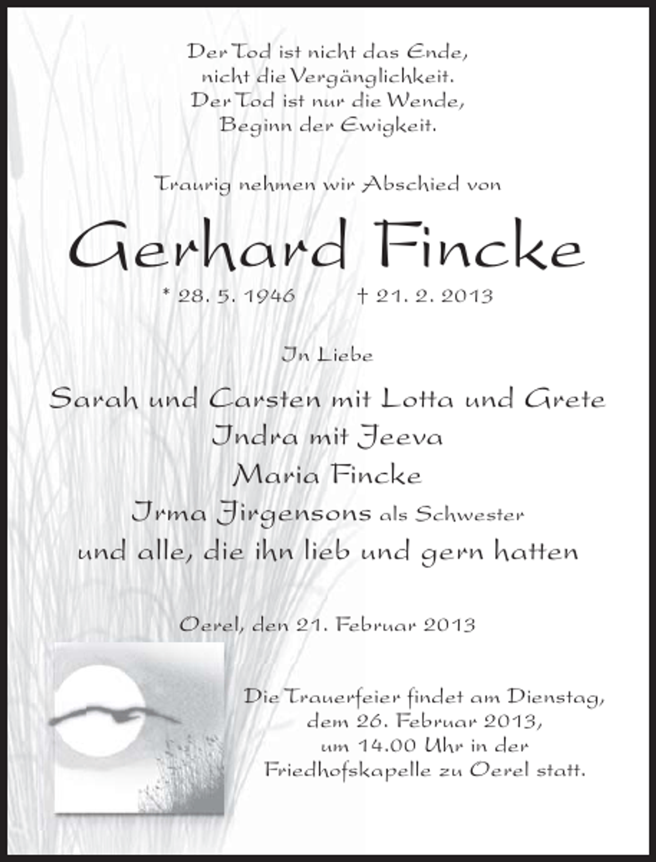 <p>Der Tod ist nicht das Ende,<br />nicht die Vergänglichkeit.<br />Der Tod ist nur die Wende,<br />Beginn der Ewigkeit.<br />Traurig nehmen wir Abschied von</p><p>Gerhard Fincke<br />* 28. 5. 1946</p><p>† 21. 2. 2013</p><p>In Liebe</p><p>Sarah und Carsten mit Lotta und Grete<br />Indra mit Jeeva<br />Maria Fincke<br />Irma Jirgensons als Schwester<br />und alle, die ihn lieb und gern hatten<br />Oerel, den 21. Februar 2013<br />Die Trauerfeier findet am Dienstag,<br />dem 26. Februar 2013,<br />um 14.00 Uhr in der<br />Friedhofskapelle zu Oerel statt.</p>