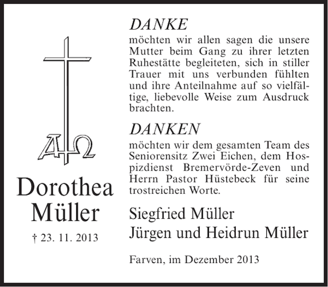 <p>DANKE</p><p>möchten wir allen sagen die unsere<br />Mutter beim Gang zu ihrer letzten<br />Ruhestätte begleiteten, sich in stiller<br />Trauer mit uns verbunden fühlten<br />und ihre Anteilnahme auf so vielfältige, liebevolle Weise zum Ausdruck<br />brachten.</p><p>DANKEN</p><p>Dorothea<br />Müller<br />† 23. 11. 2013</p><p>möchten wir dem gesamten Team des<br />Seniorensitz Zwei Eichen, dem Hospizdienst Bremervörde-Zeven und<br />Herrn Pastor Hüstebeck für seine<br />trostreichen Worte.</p><p>Siegfried Müller<br />Jürgen und Heidrun Müller<br />Farven, im Dezember 2013</p>
