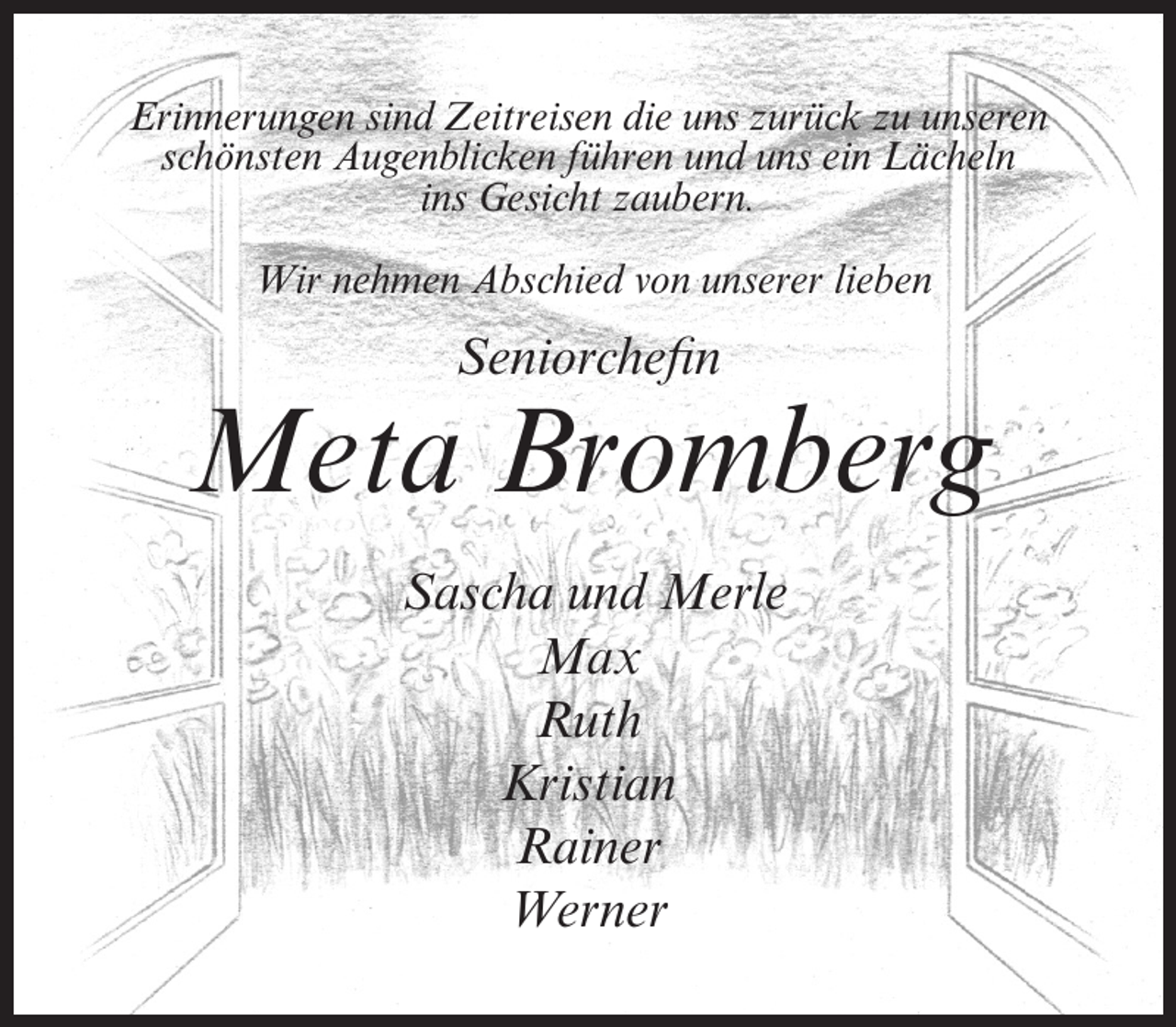 <p>Erinnerungen sind Zeitreisen die uns zurück zu unseren<br />schönsten Augenblicken führen und uns ein Lächeln<br />ins Gesicht zaubern.<br />Wir nehmen Abschied von unserer lieben</p><p>Seniorchefin</p><p>Meta Bromberg<br />Sascha und Merle<br />Max<br />Ruth<br />Kristian<br />Rainer<br />Werner</p>