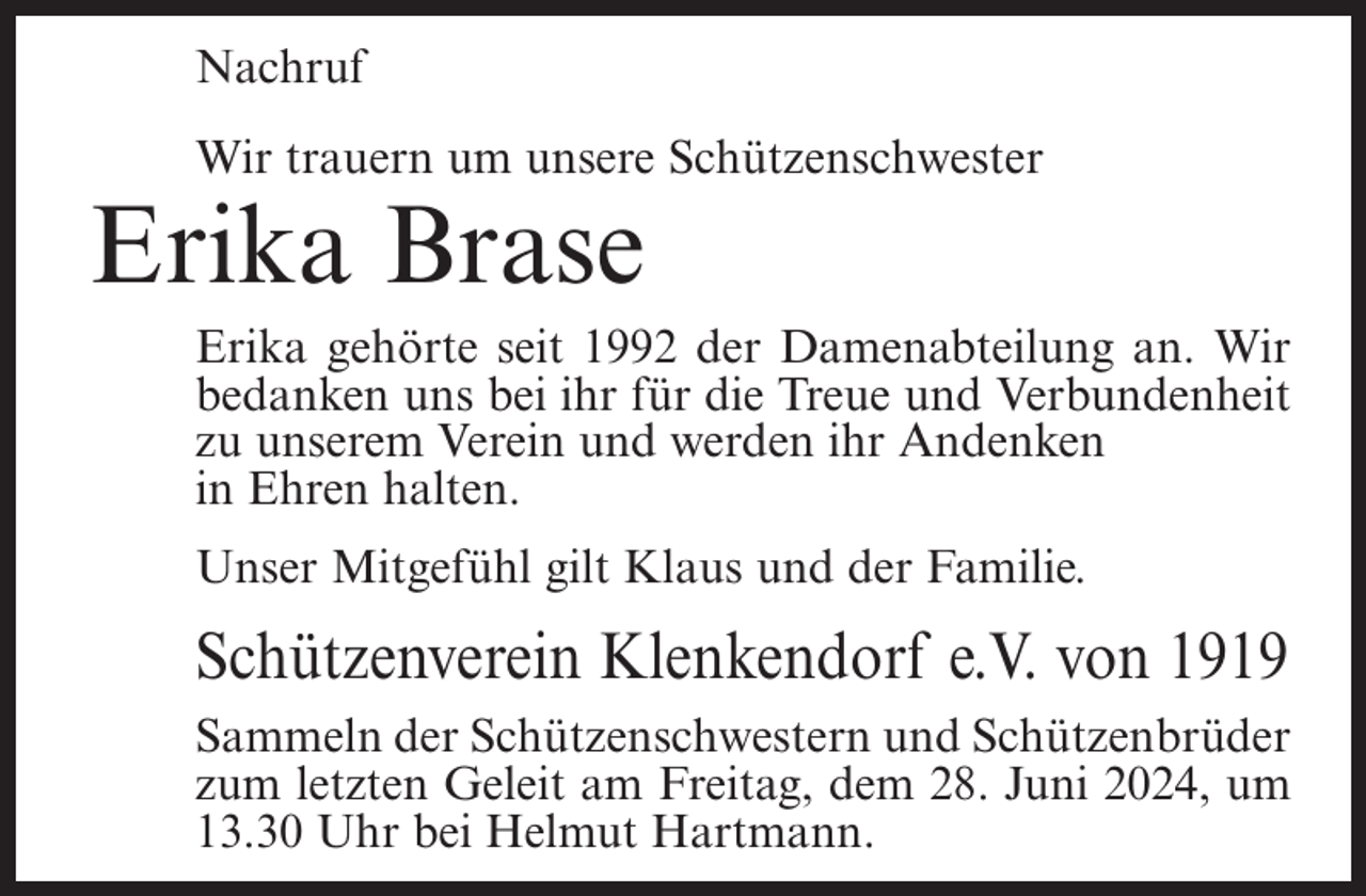 <p>Nachruf<br />Wir trauern um unsere Schützenschwester</p><p>Erika Brase<br />Erika gehörte seit 1992 der Damenabteilung an. Wir<br />bedanken uns bei ihr für die Treue und Verbundenheit<br />zu unserem Verein und werden ihr Andenken<br />in Ehren halten.<br />Unser Mitgefühl gilt Klaus und der Familie.</p><p>Schützenverein Klenkendorf e.V. von 1919<br />Sammeln der Schützenschwestern und Schützenbrüder<br />zum letzten Geleit am Freitag, dem 28. Juni 2024, um<br />13.30 Uhr bei Helmut Hartmann.</p>