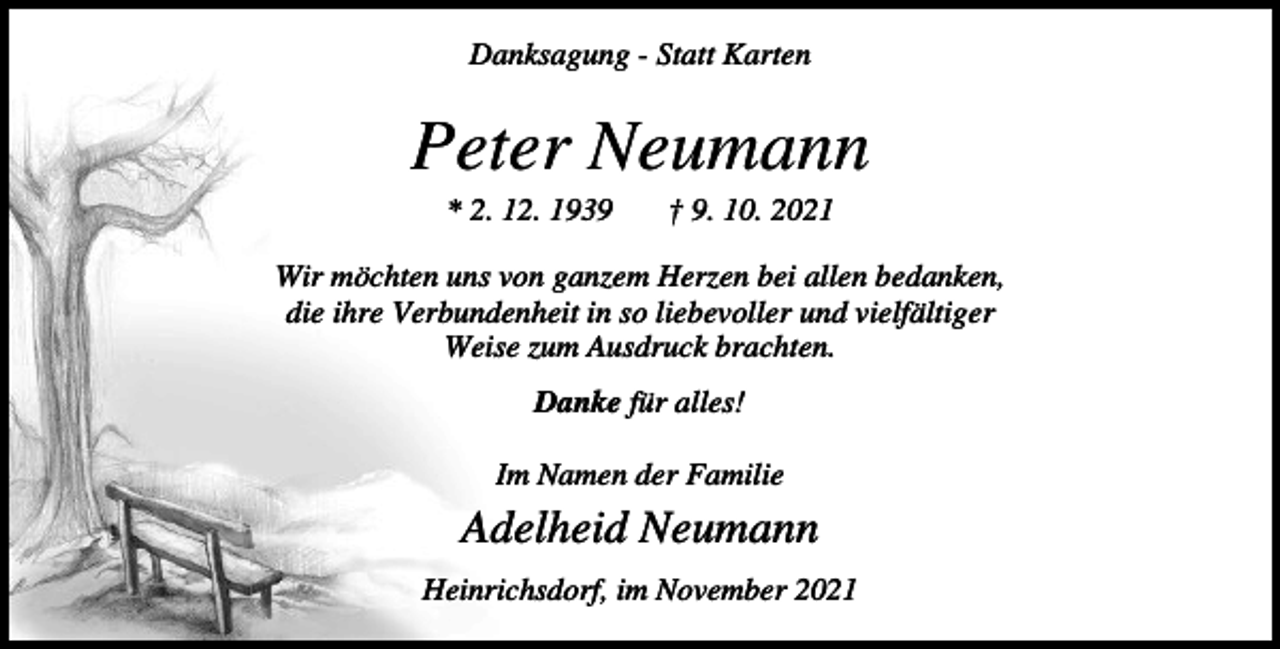 <p>Danksagung - Statt Karten</p><p>Peter Neumann<br />* 2. 12. 1939</p><p>† 9. 10. 2021</p><p>Wir möchten uns von ganzem Herzen bei allen bedanken,<br />die ihre Verbundenheit in so liebevoller und vielfältiger<br />Weise zum Ausdruck brachten.<br />Danke für alles!<br />Im Namen der Familie</p><p>Adelheid Neumann<br />Heinrichsdorf, im November 2021</p>