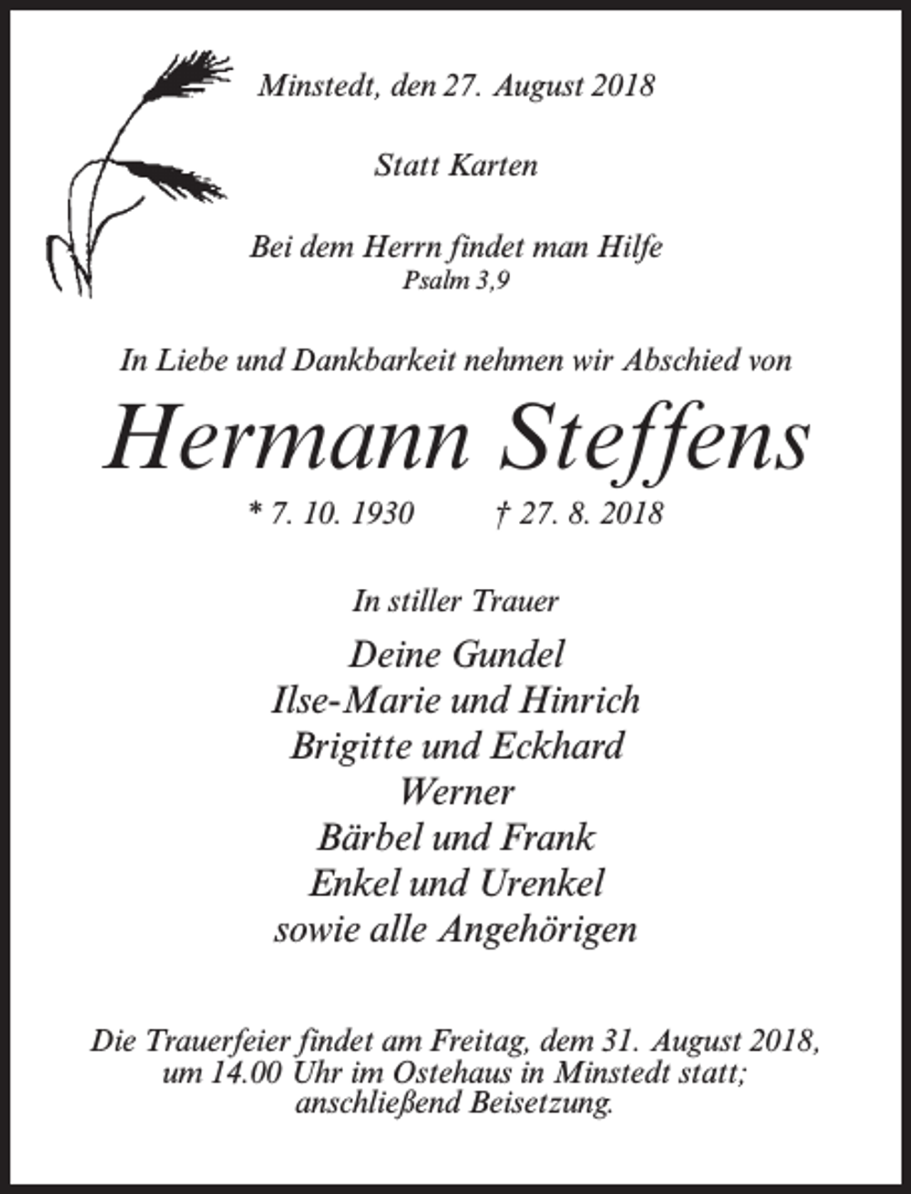 <p>Minstedt, den 27. August 2018<br />Statt Karten<br />Bei dem Herrn findet man Hilfe<br />Psalm 3,9</p><p>In Liebe und Dankbarkeit nehmen wir Abschied von</p><p>Hermann Steffens<br />* 7. 10. 1930 † 27. 8. 2018<br />In stiller Trauer</p><p>Deine Gundel<br />Ilse-Marie und Hinrich<br />Brigitte und Eckhard<br />Werner<br />Bärbel und Frank<br />Enkel und Urenkel<br />sowie alle Angehörigen<br />Die Trauerfeier findet am Freitag, dem 31. August 2018,<br />um 14.00 Uhr im Ostehaus in Minstedt statt;<br />anschließend Beisetzung.</p>