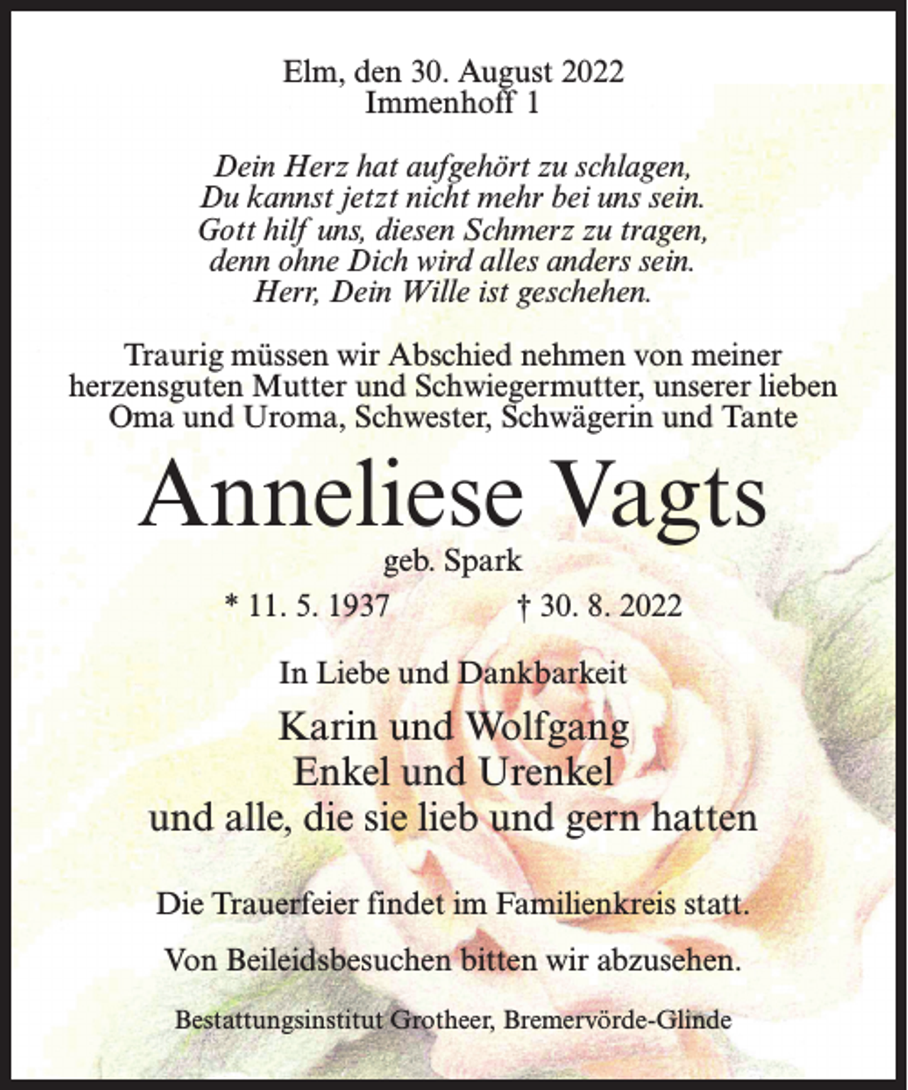 <p>Elm, den 30. August 2022<br />Immenhoff 1<br />Dein Herz hat aufgehört zu schlagen,<br />Du kannst jetzt nicht mehr bei uns sein.<br />Gott hilf uns, diesen Schmerz zu tragen,<br />denn ohne Dich wird alles anders sein.<br />Herr, Dein Wille ist geschehen.<br />Traurig müssen wir Abschied nehmen von meiner<br />herzensguten Mutter und Schwiegermutter, unserer lieben<br />Oma und Uroma, Schwester, Schwägerin und Tante</p><p>Anneliese Vagts<br />geb. Spark<br />* 11. 5. 1937 † 30. 8. 2022<br />In Liebe und Dankbarkeit</p><p>Karin und Wolfgang<br />Enkel und Urenkel<br />und alle, die sie lieb und gern hatten<br />Die Trauerfeier findet im Familienkreis statt.<br />Von Beileidsbesuchen bitten wir abzusehen.<br />Bestattungsinstitut Grotheer, Bremervörde-Glinde</p>