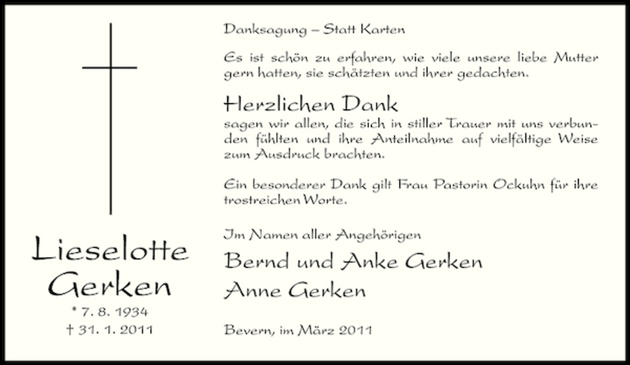 <p>Danksagung – Statt Karten Es ist schön zu erfahren, wie viele unsere liebe Mutter gern hatten, sie schätzten und ihrer gedachten.</p><p>Herzlichen Dank<br />sagen wir allen, die sich in stiller Trauer mit uns verbunden fühlten und ihre Anteilnahme auf vielfältige Weise zum Ausdruck brachten. Ein besonderer Dank gilt Frau Pastorin Ockuhn für ihre trostreichen Worte.</p><p>Lieselotte Gerken<br />* 7. 8. 1934 † 31. 1. 2011</p><p>Im Namen aller Angehörigen</p><p>Bernd und Anke Gerken Anne Gerken<br />Bevern, im März 2011</p>