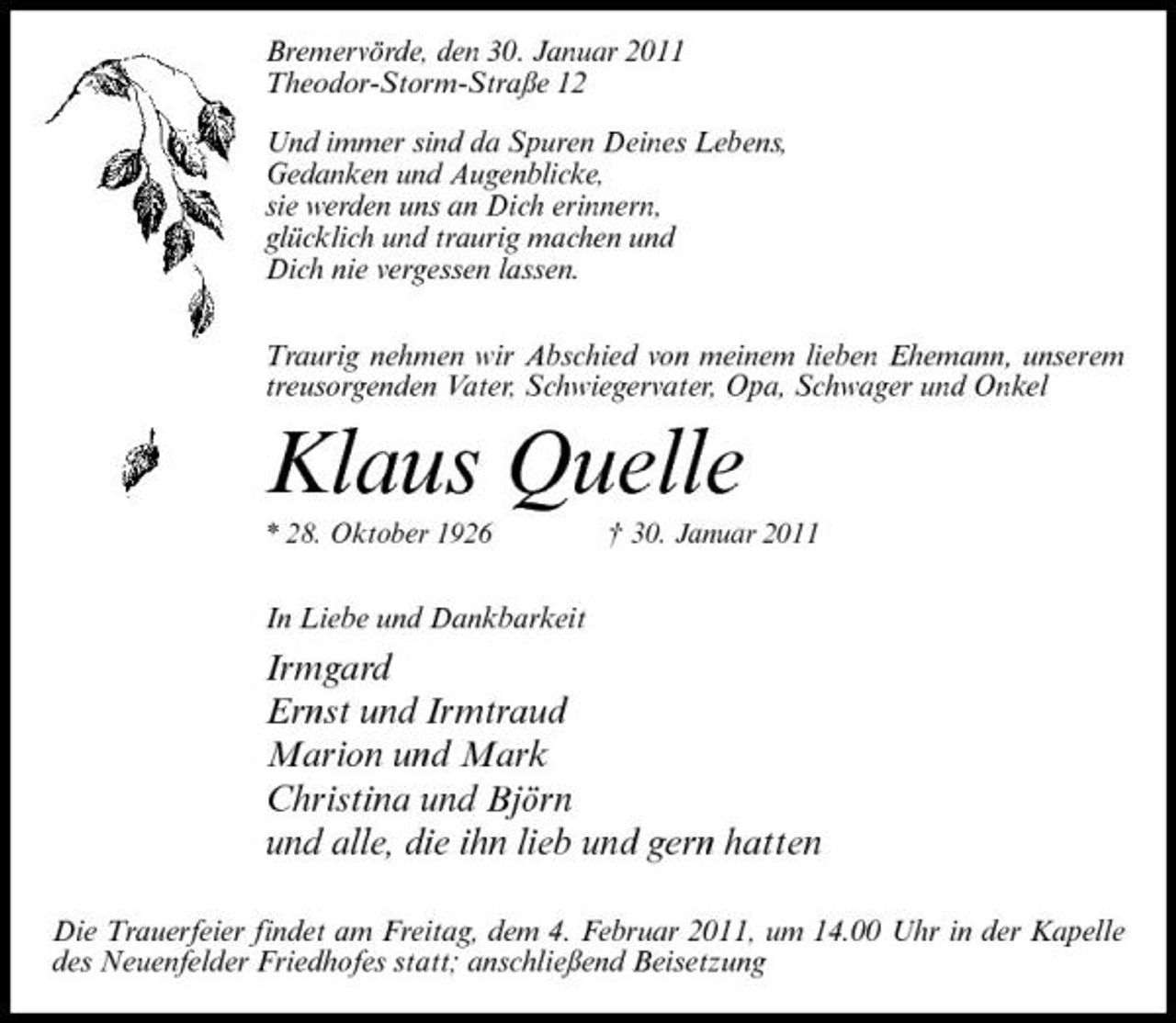 <p>Bremervörde, den 30. Januar 2011 Theodor-Storm-Straße 12 Und immer sind da Spuren Deines Lebens, Gedanken und Augenblicke, sie werden uns an Dich erinnern, glücklich und traurig machen und Dich nie vergessen lassen. Traurig nehmen wir Abschied von meinem lieben Ehemann, unserem treusorgenden Vater, Schwiegervater, Opa, Schwager und Onkel</p><p>Klaus Quelle<br />* 28. Oktober 1926 † 30. Januar 2011</p><p>In Liebe und Dankbarkeit</p><p>Irmgard Ernst und Irmtraud Marion und Mark Christina und Björn und alle, die ihn lieb und gern hatten<br />Die Trauerfeier findet am Freitag, dem 4. Februar 2011, um 14.00 Uhr in der Kapelle des Neuenfelder Friedhofes statt; anschließend Beisetzung</p>