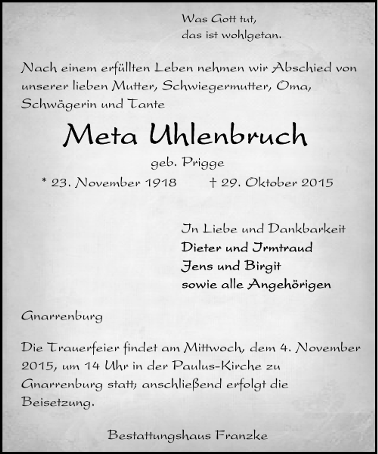 <p>Was Gott tut,<br />das ist wohlgetan.</p><p>Nach einem erfüllten Leben nehmen wir Abschied von<br />unserer lieben Mutter, Schwiegermutter, Oma,<br />Schwägerin und Tante</p><p>geb. Prigge<br />* 23. November 1918<br />† 29. Oktober 2015<br />In Liebe und Dankbarkeit</p><p>Gnarrenburg<br />Die Trauerfeier findet am Mittwoch, dem 4. November<br />2015, um 14 Uhr in der Paulus-Kirche zu<br />Gnarrenburg statt; anschließend erfolgt die<br />Beisetzung.<br />Bestattungshaus Franzke</p>