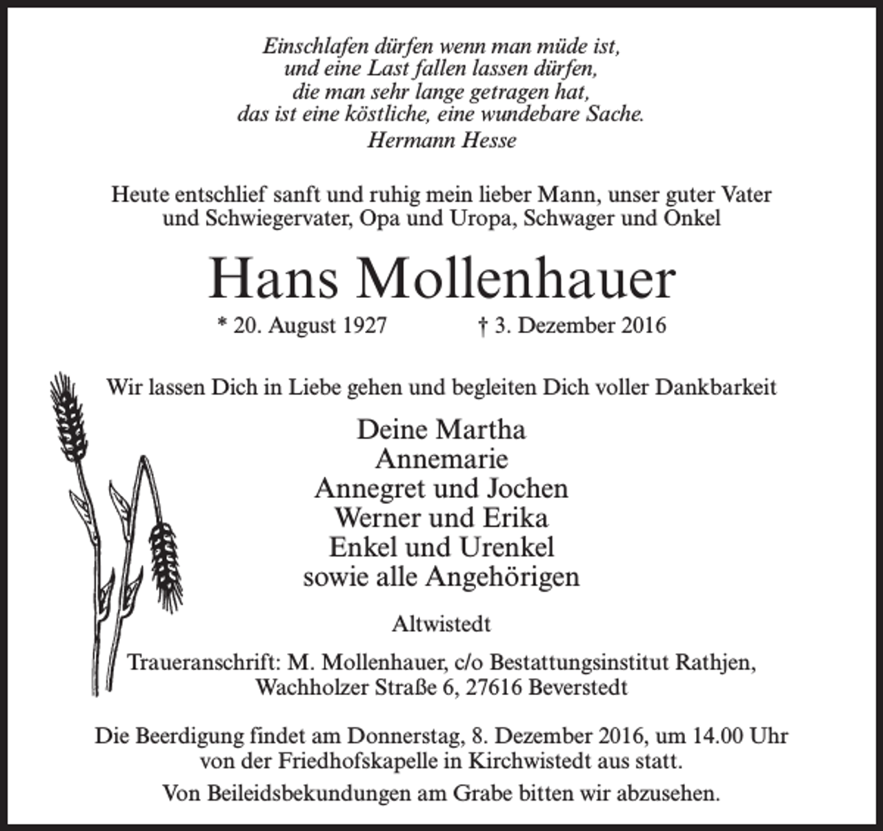 <p>Einschlafen dürfen wenn man müde ist,<br />und eine Last fallen lassen dürfen,<br />die man sehr lange getragen hat,<br />das ist eine köstliche, eine wundebare Sache.<br />Hermann Hesse<br />Heute entschlief sanft und ruhig mein lieber Mann, unser guter Vater<br />und Schwiegervater, Opa und Uropa, Schwager und Onkel</p><p>Hans Mollenhauer<br />* 20. August 1927 † 3. Dezember 2016<br />Wir lassen Dich in Liebe gehen und begleiten Dich voller Dankbarkeit</p><p>Deine Martha<br />Annemarie<br />Annegret und Jochen<br />Werner und Erika<br />Enkel und Urenkel<br />sowie alle Angehörigen<br />Altwistedt<br />Traueranschrift: M. Mollenhauer, c/o Bestattungsinstitut Rathjen,<br />Wachholzer Straße 6, 27616 Beverstedt<br />Die Beerdigung findet am Donnerstag, 8. Dezember 2016, um 14.00 Uhr<br />von der Friedhofskapelle in Kirchwistedt aus statt.<br />Von Beileidsbekundungen am Grabe bitten wir abzusehen.</p>