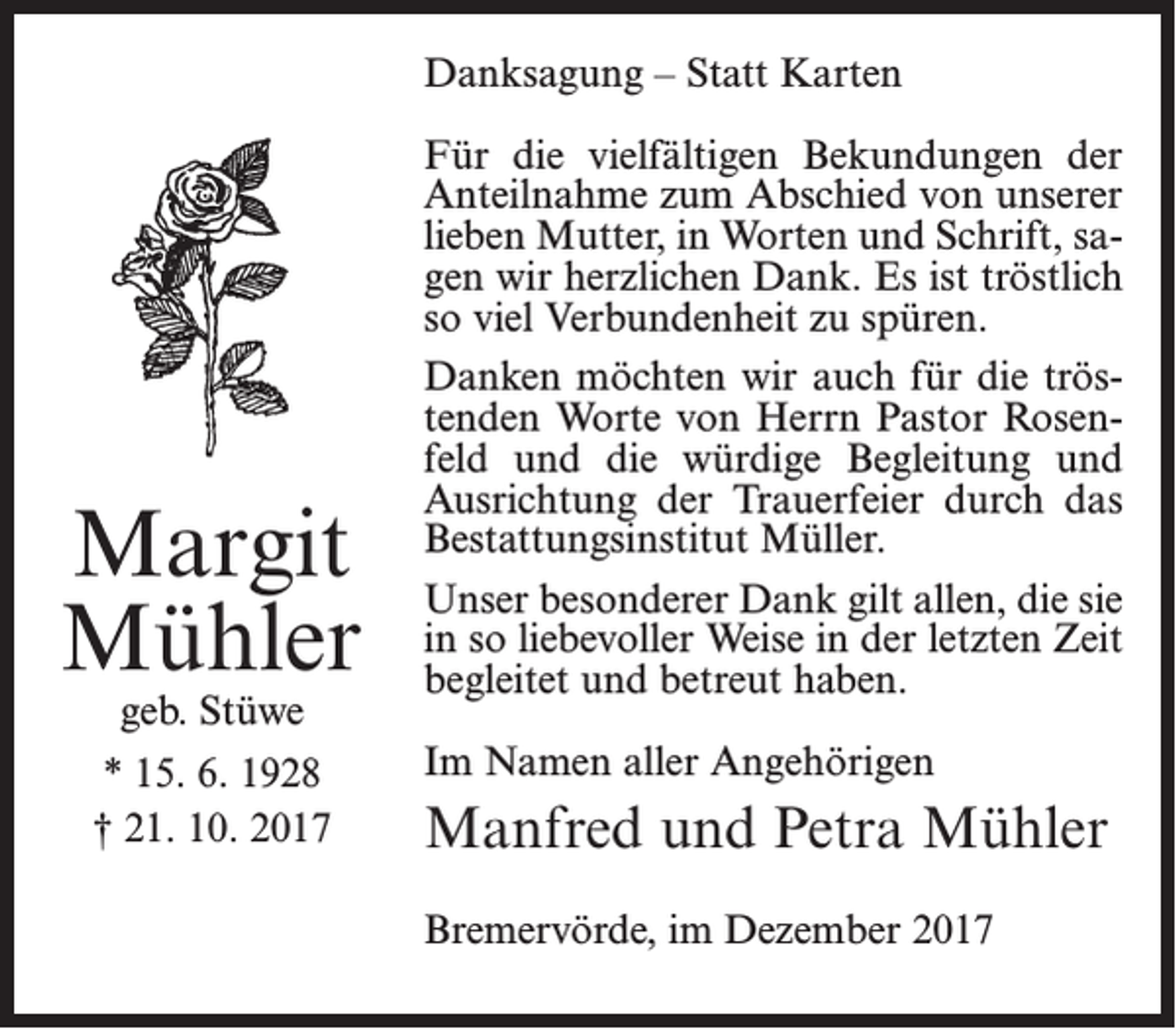 <p>Danksagung – Statt Karten</p><p>Margit<br />Mühler<br />geb. Stüwe</p><p>* 15. 6. 1928<br />† 21. 10. 2017</p><p>Für die vielfältigen Bekundungen der<br />Anteilnahme zum Abschied von unserer<br />lieben Mutter, in Worten und Schrift, sagen wir herzlichen Dank. Es ist tröstlich<br />so viel Verbundenheit zu spüren.<br />Danken möchten wir auch für die tröstenden Worte von Herrn Pastor Rosenfeld und die würdige Begleitung und<br />Ausrichtung der Trauerfeier durch das<br />Bestattungsinstitut Müller.<br />Unser besonderer Dank gilt allen, die sie<br />in so liebevoller Weise in der letzten Zeit<br />begleitet und betreut haben.<br />Im Namen aller Angehörigen</p><p>Manfred und Petra Mühler<br />Bremervörde, im Dezember 2017</p>