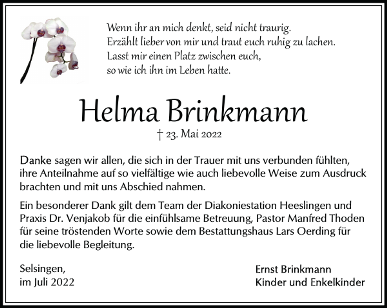<p>Wenn ihr an mich denkt, seid nicht t�aurig.<br />Erzählt lieber von mir und t�aut euch r�hig zu lachen.<br />Lasst mir einen Platz zwischen euch,<br />so wie ich ihn im Leben ha�e.</p><p>Helma Brinkmann<br />† 23. Mai 2022</p><p>sagen wir allen, die sich in der Trauer mit uns verbunden fühlten,<br />ihre Anteilnahme auf so vielfältige wie auch liebevolle Weise zum Ausdruck<br />brachten und mit uns Abschied nahmen.<br />Ein besonderer Dank gilt dem Team der Diakoniestation Heeslingen und<br />Praxis Dr. Venjakob für die einfühlsame Betreuung, Pastor Manfred Thoden<br />für seine tröstenden Worte sowie dem Bestattungshaus Lars Oerding für<br />die liebevolle Begleitung.<br />Selsingen,<br />im Juli 2022</p>