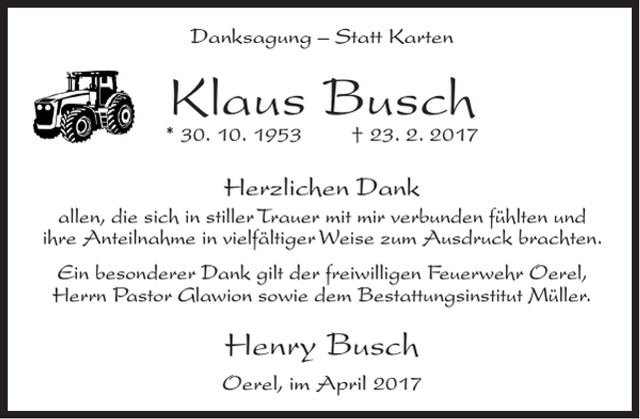 <p>Danksagung – Statt Karten</p><p>Klaus Busch</p><p>* 30. 10. 1953</p><p>† 23. 2. 2017</p><p>Herzlichen Dank<br />allen, die sich in stiller Trauer mit mir verbunden fühlten und<br />ihre Anteilnahme in vielfältiger Weise zum Ausdruck brachten.<br />Ein besonderer Dank gilt der freiwilligen Feuerwehr Oerel,<br />Herrn Pastor Glawion sowie dem Bestattungsinstitut Müller.</p><p>Henry Busch<br />Oerel, im April 2017</p>