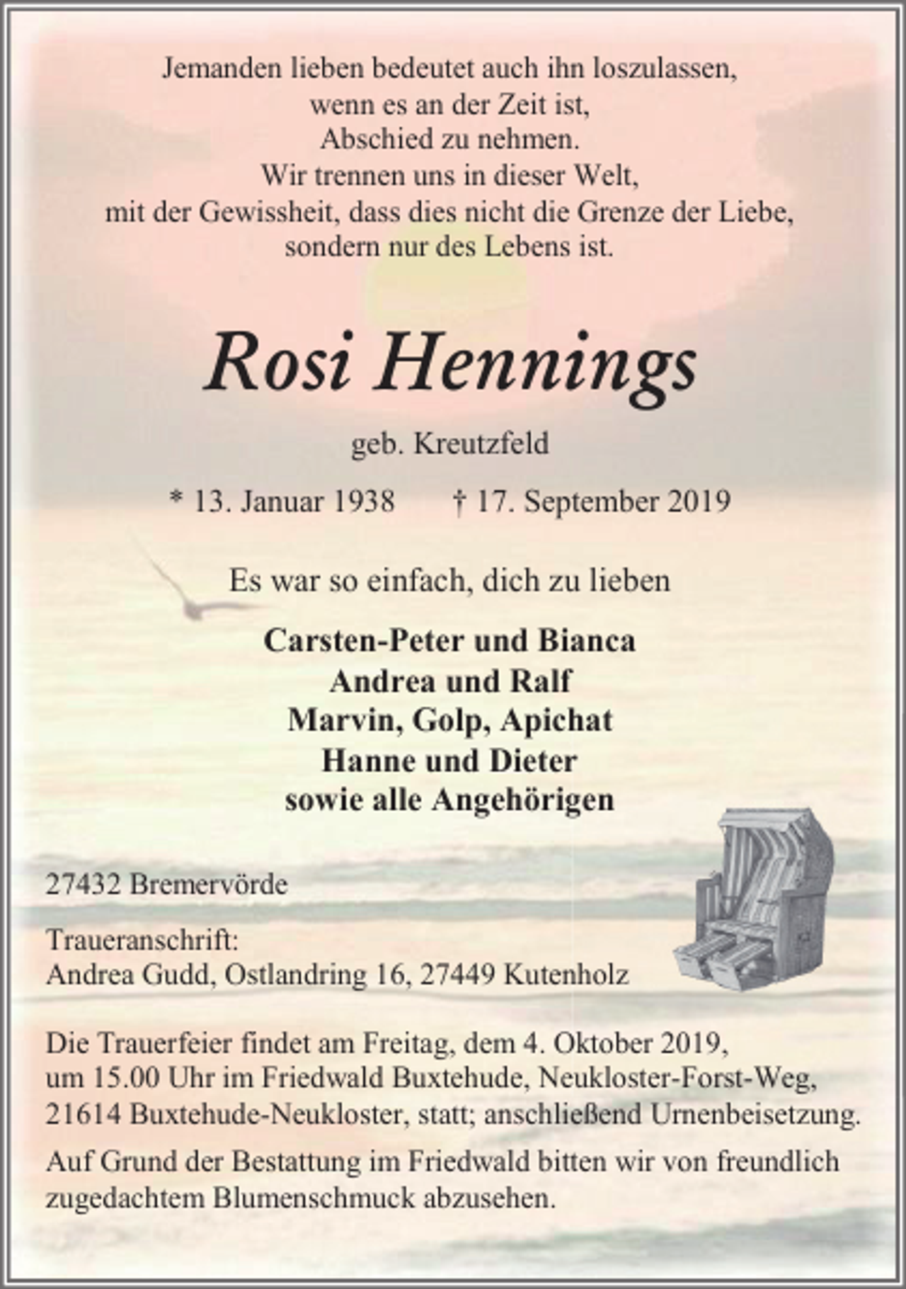 <p>Jemanden lieben bedeutet auch ihn loszulassen,<br />wenn es an der Zeit ist,<br />Abschied zu nehmen.<br />Wir trennen uns in dieser Welt,<br />mit der Gewissheit, dass dies nicht die Grenze der Liebe,<br />sondern nur des Lebens ist.</p><p>Rosi Hennings<br />geb. Kreutzfeld<br />* 13. Januar 1938</p><p>† 17. September 2019</p><p>Es war so einfach, dich zu lieben<br />Carsten-Peter und Bianca<br />Andrea und Ralf<br />Marvin, Golp, Apichat<br />Hanne und Dieter<br />sowie alle Angehörigen<br />27432 Bremervörde<br />Traueranschrift:<br />Andrea Gudd, Ostlandring 16, 27449 Kutenholz<br />Die Trauerfeier findet am Freitag, dem 4. Oktober 2019,<br />um 15.00 Uhr im Friedwald Buxtehude, Neukloster-Forst-Weg,<br />21614 Buxtehude-Neukloster, statt; anschließend Urnenbeisetzung.<br />Auf Grund der Bestattung im Friedwald bitten wir von freundlich<br />zugedachtem Blumenschmuck abzusehen.</p>