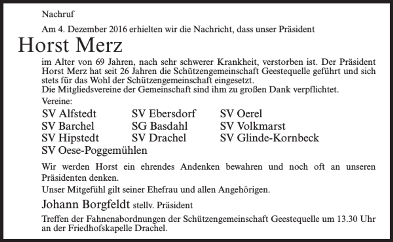 <p>Nachruf<br />Am 4. Dezember 2016 erhielten wir die Nachricht, dass unser Präsident</p><p>Horst Merz</p><p>im Alter von 69 Jahren, nach sehr schwerer Krankheit, verstorben ist. Der Präsident<br />Horst Merz hat seit 26 Jahren die Schützengemeinschaft Geestequelle geführt und sich<br />stets für das Wohl der Schützengemeinschaft eingesetzt.<br />Die Mitgliedsvereine der Gemeinschaft sind ihm zu großen Dank verpflichtet.<br />Vereine:</p><p>SV Alfstedt<br />SV Ebersdorf<br />SV Barchel<br />SG Basdahl<br />SV Hipstedt<br />SV Drachel<br />SV Oese-Poggemühlen</p><p>SV Oerel<br />SV Volkmarst<br />SV Glinde-Kornbeck</p><p>Wir werden Horst ein ehrendes Andenken bewahren und noch oft an unseren<br />­Präsidenten denken.<br />Unser Mitgefühl gilt seiner Ehefrau und allen Angehörigen.</p><p>Johann Borgfeldt stellv. Präsident<br />Treffen der Fahnenabordnungen der Schützengemeinschaft Geestequelle um 13.30 Uhr<br />an der Friedhofskapelle Drachel.</p>