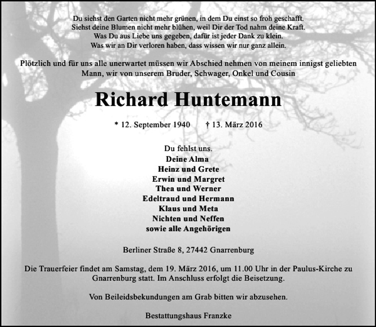 <p>Du siehst den Garten nicht mehr grünen, in dem Du einst so froh geschafft.<br />Siehst deine Blumen nicht mehr blühen, weil Dir der Tod nahm deine Kraft.<br />Was Du aus Liebe uns gegeben, dafür ist jeder Dank zu klein.<br />Was wir an Dir verloren haben, dass wissen wir nur ganz allein.</p><p>Plötzlich und für uns alle unerwartet müssen wir Abschied nehmen von meinem innigst geliebten<br />Mann, wir von unserem Bruder, Schwager, Onkel und Cousin</p><p>Richard Huntemann<br />* 12. September 1940</p><p>† 13. März 2016</p><p>Du fehlst uns.<br />Deine Alma<br />Heinz und Grete<br />Erwin und Margret<br />Thea und Werner<br />Edeltraud und Hermann<br />Klaus und Meta<br />Nichten und Neffen<br />sowie alle Angehörigen<br />Berliner Straße 8, 27442 Gnarrenburg<br />Die Trauerfeier findet am Samstag, dem 19. März 2016, um 11.00 Uhr in der Paulus-Kirche zu<br />Gnarrenburg statt. Im Anschluss erfolgt die Beisetzung.<br />Von Beileidsbekundungen am Grab bitten wir abzusehen.<br />Bestattungshaus Franzke</p>