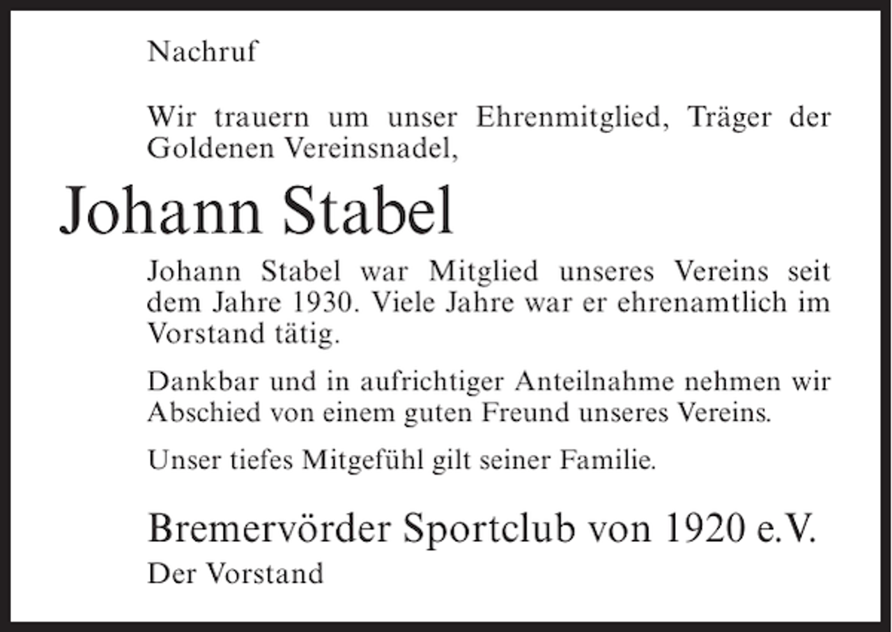 <p>Nachruf<br />Wir trauern um unser Ehrenmitglied, Träger der<br />Goldenen Vereinsnadel,</p><p>Johann Stabel<br />Johann Stabel war Mitglied unseres Vereins seit<br />dem Jahre 1930. Viele Jahre war er ehrenamtlich im<br />Vorstand tätig.<br />Dankbar und in aufrichtiger Anteilnahme nehmen wir<br />Abschied von einem guten Freund unseres Vereins.<br />Unser tiefes Mitgefühl gilt seiner Familie.</p><p>Bremervörder Sportclub von 1920 e.V.<br />Der Vorstand</p>