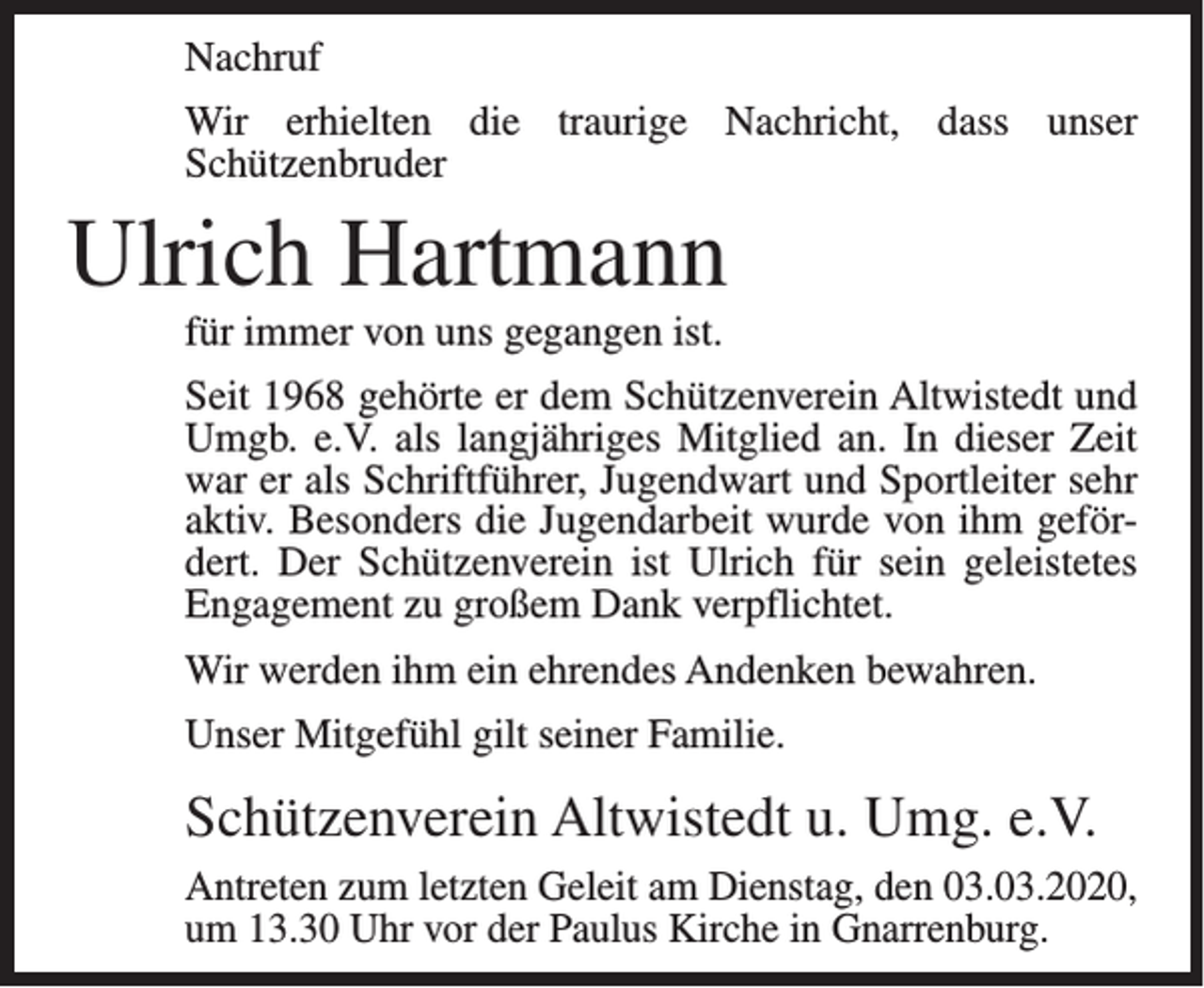 <p>Nachruf<br />Wir erhielten die traurige Nachricht, dass unser<br />Schützen­bruder</p><p>Ulrich Hartmann<br />für immer von uns gegangen ist.<br />Seit 1968 gehörte er dem Schützenverein Altwistedt und<br />Umgb. e.V. als langjähriges Mitglied an. In dieser Zeit<br />war er als Schriftführer, Jugendwart und Sportleiter sehr<br />aktiv. Besonders die Jugendarbeit wurde von ihm gefördert. Der Schützenverein ist Ulrich für sein geleistetes<br />Engagement zu großem Dank verpflichtet.<br />Wir werden ihm ein ehrendes Andenken bewahren.<br />Unser Mitgefühl gilt seiner Familie.</p><p>Schützenverein Altwistedt u. Umg. e.V.<br />Antreten zum letzten Geleit am Dienstag, den 03.03.2020,<br />um 13.30 Uhr vor der Paulus Kirche in Gnarrenburg.</p>