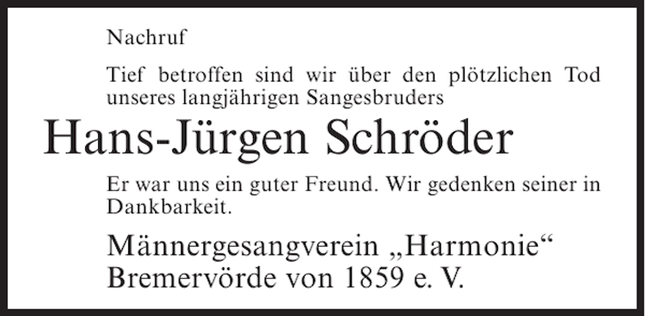 <p>Nachruf<br />Tief betroffen sind wir über den plötzlichen Tod<br />unseres langjährigen Sangesbruders</p><p>Hans-Jürgen Schröder<br />Er war uns ein guter Freund. Wir gedenken seiner in<br />Dankbarkeit.</p><p>Männergesangverein „Harmonie“<br />Bremervörde von 1859 e. V.</p>