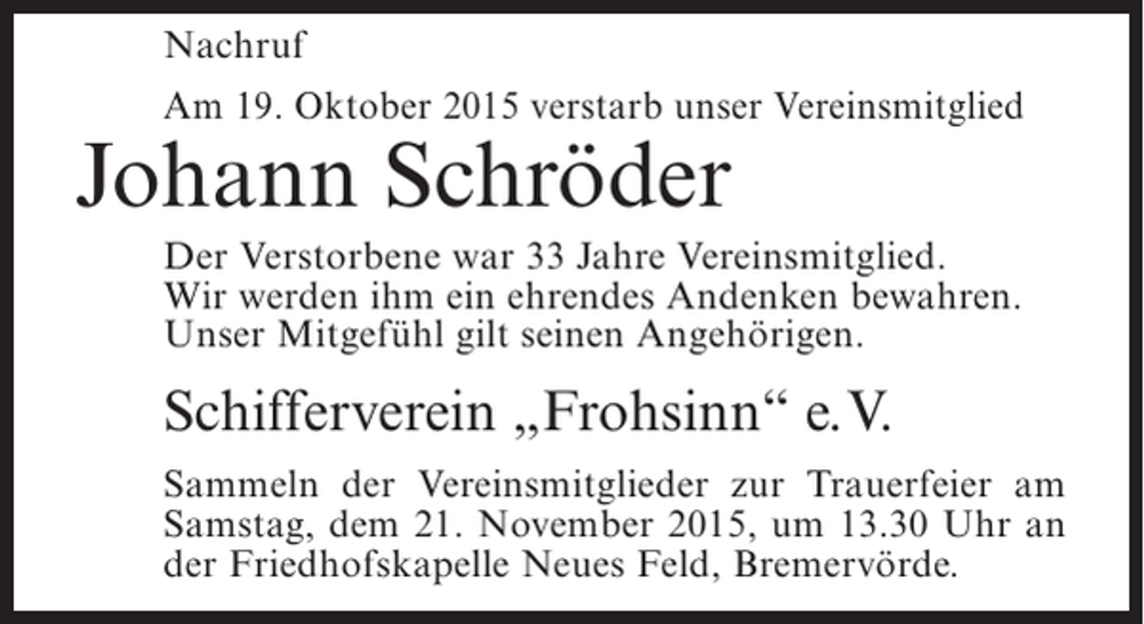 <p>Nachruf<br />Am 19. Oktober 2015 verstarb unser Vereinsmitglied</p><p>Johann Schröder</p><p>Der Verstorbene war 33 Jahre Vereinsmitglied.<br />Wir werden ihm ein ehrendes Andenken bewahren.<br />Unser Mitgefühl gilt seinen Angehörigen.</p><p>Schifferverein „Frohsinn“ e.V.<br />Sammeln der Vereinsmitglieder zur Trauerfeier am<br />Samstag, dem 21. November 2015, um 13.30 Uhr an<br />der Friedhofskapelle Neues Feld, Bremervörde.</p>