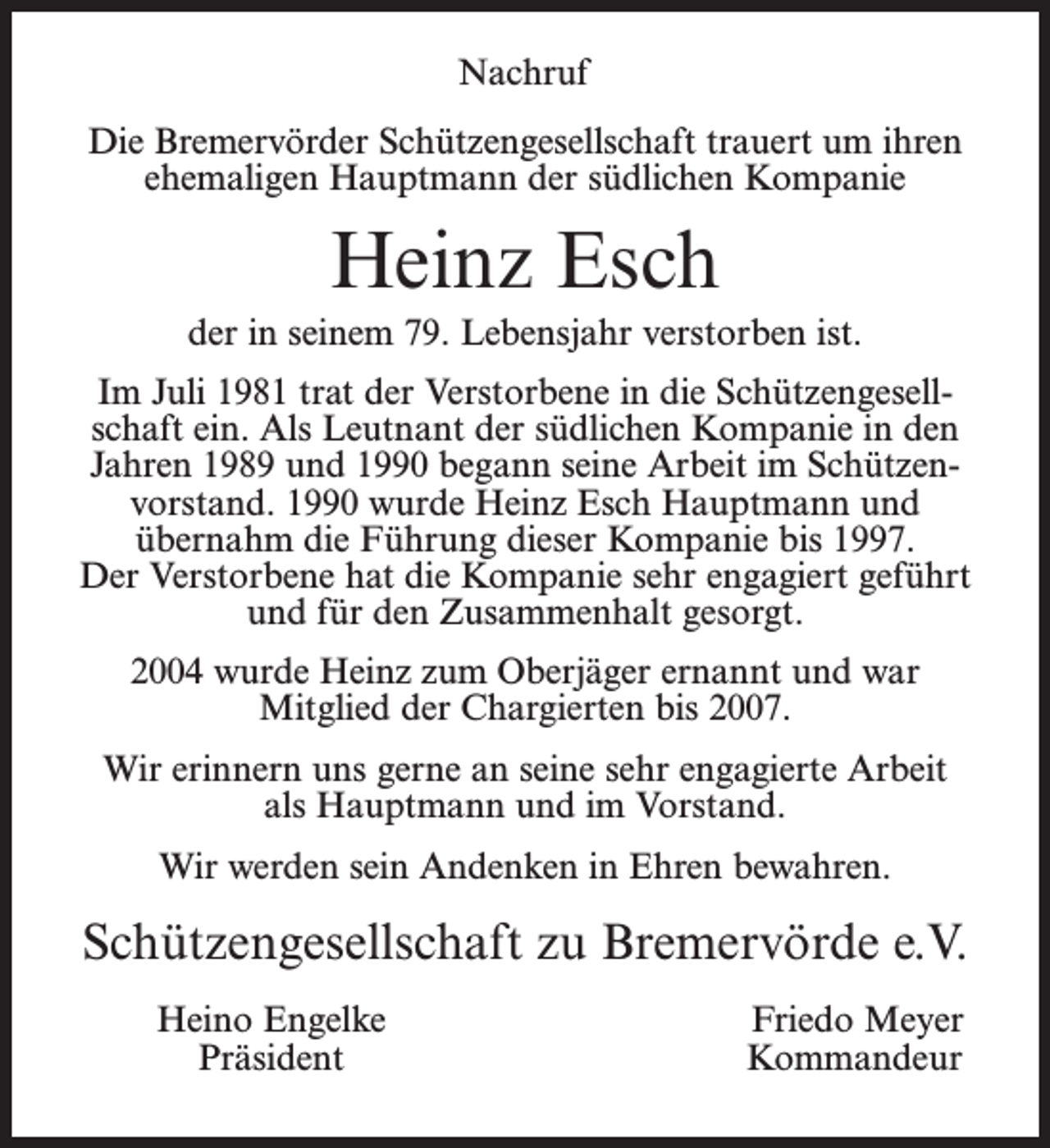 <p>Nachruf<br />Die Bremervörder Schützengesellschaft trauert um ihren<br />ehemaligen Hauptmann der südlichen Kompanie</p><p>Heinz Esch<br />der in seinem 79. Lebensjahr verstorben ist.<br />Im Juli 1981 trat der Verstorbene in die Schützengesellschaft ein. Als Leutnant der südlichen Kompanie in den<br />Jahren 1989 und 1990 begann seine Arbeit im Schützenvorstand. 1990 wurde Heinz Esch Hauptmann und<br />übernahm die Führung dieser Kompanie bis 1997.<br />Der Verstorbene hat die Kompanie sehr engagiert geführt<br />und für den Zusammenhalt gesorgt.<br />2004 wurde Heinz zum Oberjäger ernannt und war<br />Mitglied der Chargierten bis 2007.<br />Wir erinnern uns gerne an seine sehr engagierte Arbeit<br />als Hauptmann und im Vorstand.<br />Wir werden sein Andenken in Ehren bewahren.</p><p>Schützengesellschaft zu Bremervörde e.V.<br />Heino Engelke<br />Präsident</p><p>Friedo Meyer<br />Kommandeur</p>