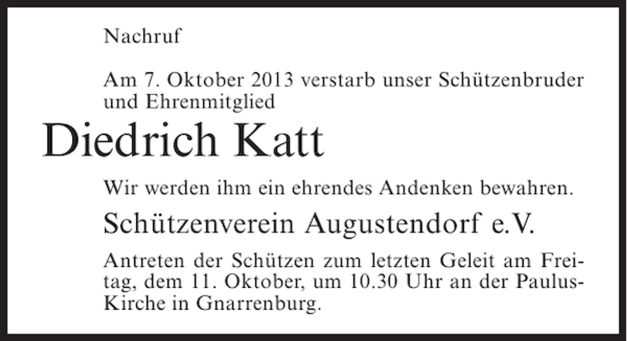 <p>Nachruf<br />Am 7. Oktober 2013 verstarb unser Schützenbruder<br />und Ehrenmitglied</p><p>Diedrich Katt</p><p>Wir werden ihm ein ehrendes Andenken bewahren.</p><p>Schützenverein Augustendorf e.V.<br />Antreten der Schützen zum letzten Geleit am Freitag, dem 11. Oktober, um 10.30 Uhr an der PaulusKirche in Gnarrenburg.</p>