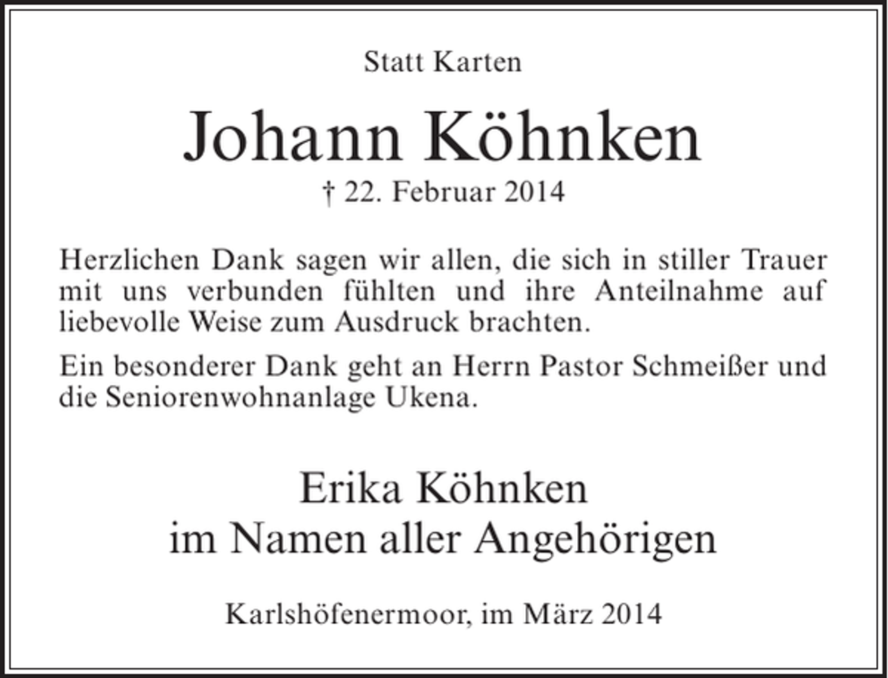 <p>Statt Karten</p><p>Johann Köhnken<br />† 22. Februar 2014</p><p>Herzlichen Dank sagen wir allen, die sich in stiller ­ rauer<br />T<br />mit uns verbunden fühlten und ihre Anteilnahme auf<br />l<br />­iebevolle Weise zum Ausdruck brachten.<br />Ein besonderer Dank geht an Herrn Pastor Schmeißer und<br />die Seniorenwohnanlage Ukena.</p><p>Erika Köhnken<br />im Namen aller Angehörigen<br />Karlshöfenermoor, im März 2014</p>