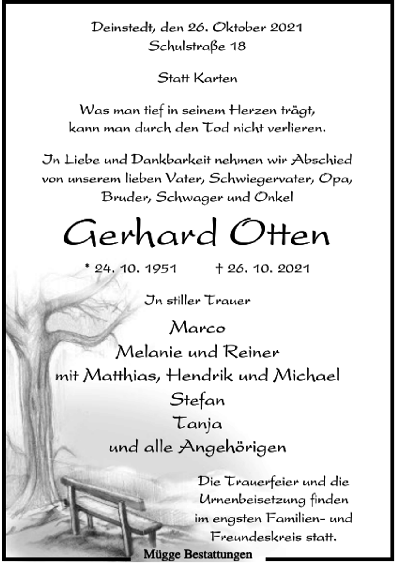 <p>Deinstedt, den 26. Oktober 2021<br />Schulstraße 18<br />Statt Karten<br />Was man tief in seinem Herzen trägt,<br />kann man durch den Tod nicht verlieren.<br />In Liebe und Dankbarkeit nehmen wir Abschied<br />von unserem lieben Vater, Schwiegervater, Opa,<br />Bruder, Schwager und Onkel</p><p>Gerhard Otten<br />* 24. 10. 1951</p><p>† 26. 10. 2021</p><p>In stiller Trauer</p><p>Marco<br />Melanie und Reiner<br />mit Matthias, Hendrik und Michael<br />Stefan<br />Tanja<br />und alle Angehörigen<br />Die Trauerfeier und die<br />Urnenbeisetzung finden<br />im engsten Familien- und<br />Freundeskreis statt.<br />Mügge Bestattungen</p>