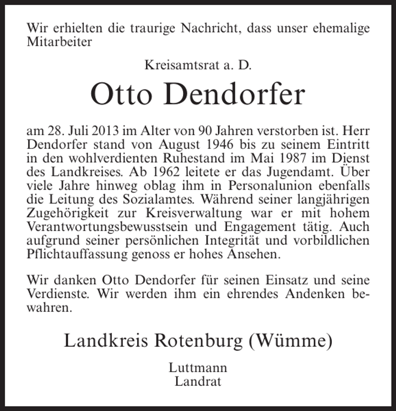 <p>Wir erhielten die traurige Nachricht, dass unser ehemalige<br />Mitarbeiter<br />Kreisamtsrat a. D.</p><p>Otto Dendorfer<br />am 28. Juli 2013 im Alter von 90 Jahren verstorben ist. Herr<br />Dendorfer stand von August 1946 bis zu seinem Eintritt<br />in den wohlverdienten Ruhestand im Mai 1987 im Dienst<br />des Landkreises. Ab 1962 leitete er das Jugendamt. Über<br />viele Jahre hinweg oblag ihm in Personalunion ebenfalls<br />die Leitung des Sozialamtes. Während seiner langjährigen<br />Zugehörigkeit zur Kreisverwaltung war er mit hohem<br />Verantwortungsbewusstsein und Engagement tätig. Auch<br />aufgrund seiner persönlichen Integrität und vorbildlichen<br />Pflichtauffassung genoss er hohes Ansehen.<br />Wir danken Otto Dendorfer für seinen Einsatz und seine<br />Verdienste. Wir werden ihm ein ehrendes Andenken bewahren.</p><p>Landkreis Rotenburg (Wümme)<br />Luttmann<br />Landrat</p>