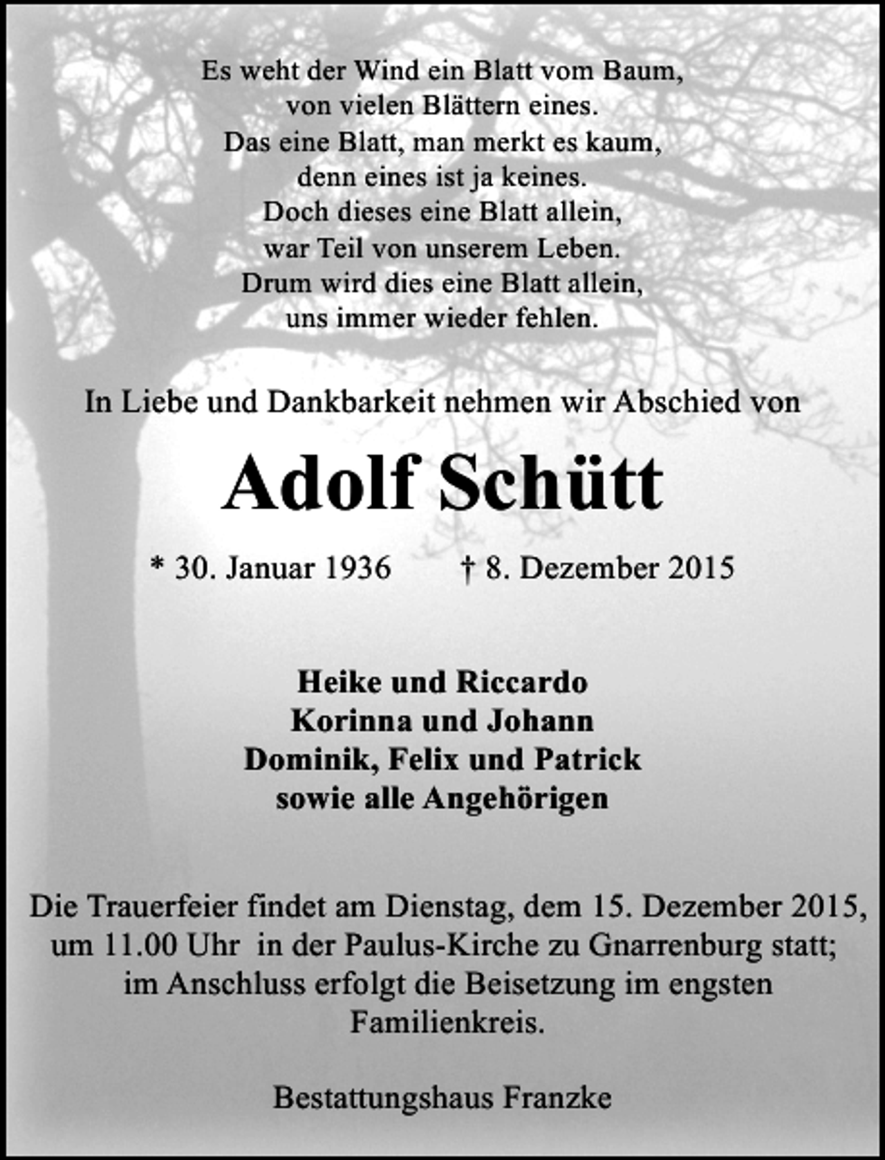 <p>Es weht der Wind ein Blatt vom Baum,<br />von vielen Blättern eines.<br />Das eine Blatt, man merkt es kaum,<br />denn eines ist ja keines.<br />Doch dieses eine Blatt allein,<br />war Teil von unserem Leben.<br />Drum wird dies eine Blatt allein,<br />uns immer wieder fehlen.</p><p>In Liebe und Dankbarkeit nehmen wir Abschied von</p><p>Adolf Schütt<br />* 30. Januar 1936</p><p>† 8. Dezember 2015</p><p>Heike und Riccardo<br />Korinna und Johann<br />Dominik, Felix und Patrick<br />sowie alle Angehörigen<br />Die Trauerfeier findet am Dienstag, dem 15. Dezember 2015,<br />um 11.00 Uhr in der Paulus-Kirche zu Gnarrenburg statt;<br />im Anschluss erfolgt die Beisetzung im engsten<br />Familienkreis.<br />Bestattungshaus Franzke</p>
