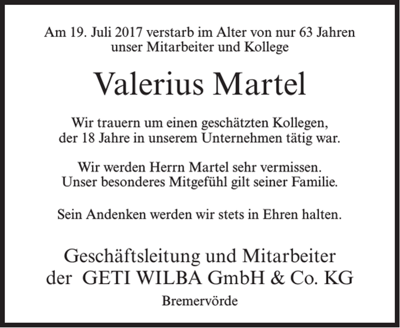 <p>Am 19. Juli 2017 verstarb im Alter von nur 63 Jahren<br />unser Mitarbeiter und Kollege</p><p>Valerius Martel<br />Wir trauern um einen geschätzten Kollegen,<br />der 18 Jahre in unserem Unternehmen tätig war.<br />Wir werden Herrn Martel sehr vermissen.<br />Unser besonderes Mitgefühl gilt seiner Familie.<br />Sein Andenken werden wir stets in Ehren halten.</p><p>Geschäftsleitung und Mitarbeiter<br />der GETI WILBA GmbH &amp; Co. KG<br />Bremervörde</p>