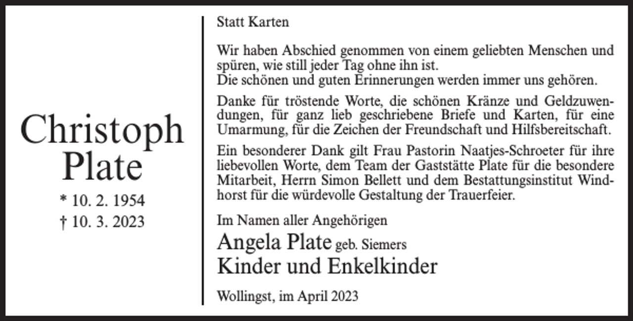 <p>Statt Karten</p><p>Christoph<br />Plate<br />* 10. 2. 1954<br />† 10. 3. 2023</p><p>Wir haben Abschied genommen von einem geliebten Menschen und<br />spüren, wie still jeder Tag ohne ihn ist.<br />Die schönen und guten Erinnerungen werden immer uns gehören.<br />Danke für tröstende Worte, die schönen Kränze und Geldzuwendungen, für ganz lieb geschriebene Briefe und Karten, für eine<br />Umarmung, für die Zeichen der Freundschaft und Hilfsbereitschaft.<br />Ein besonderer Dank gilt Frau Pastorin Naatjes-Schroeter für ihre<br />liebevollen Worte, dem Team der Gaststätte Plate für die besondere<br />Mitarbeit, Herrn Simon Bellett und dem Bestattungsinstitut Windhorst für die würdevolle Gestaltung der Trauerfeier.<br />Im Namen aller Angehörigen</p><p>Angela Plate geb. Siemers<br />Kinder und Enkelkinder<br />Wollingst, im April 2023</p>