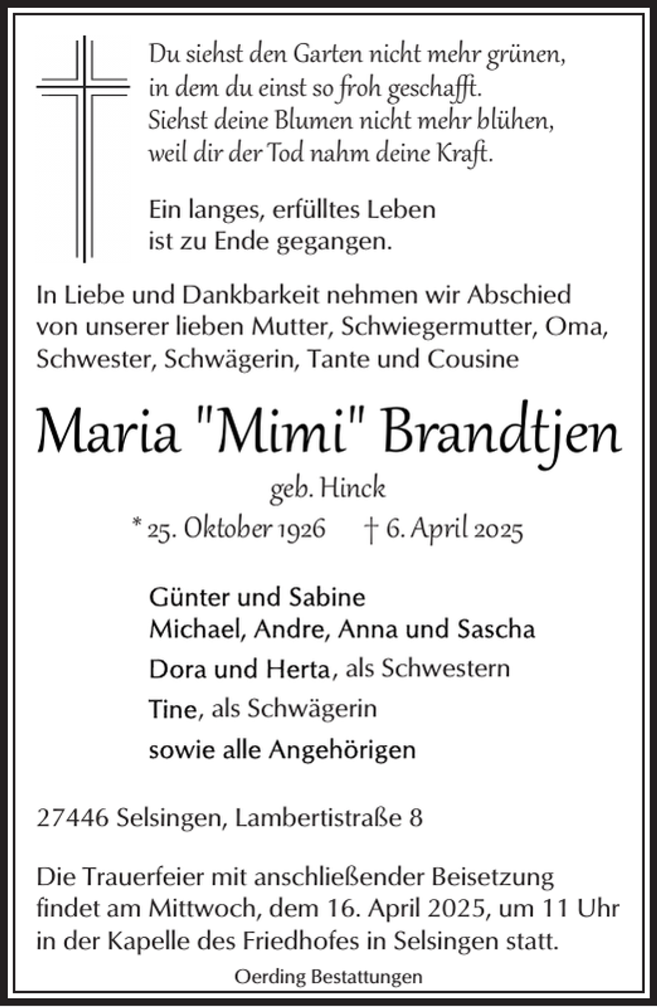<p>Du siehst den Gar�en nicht mehr g nen,<br />in dem du einst so oh gescha .<br />Siehst deine Blumen nicht mehr blühen,<br />weil dir der Tod nahm deine Kraﬅ.<br />Ein langes, erfülltes Leben<br />ist zu Ende gegangen.<br />In Liebe und Dankbarkeit nehmen wir Abschied<br />von unserer lieben Mutter, Schwiegermutter, Oma,<br />Schwester, Schwägerin, Tante und Cousine</p><p>Maria "Mimi" Brandtjen<br />geb. Hinck<br />* 25. Oktober 1926 † 6. April 2025</p><p>, als Schwestern<br />, als Schwägerin</p><p>27446 Selsingen, Lambertistraße 8<br />Die Trauerfeier mit anschließender Beisetzung<br />findet am Mittwoch, dem 16. April 2025, um 11 Uhr<br />in der Kapelle des Friedhofes in Selsingen statt.<br />Oerding Bestattungen</p>
