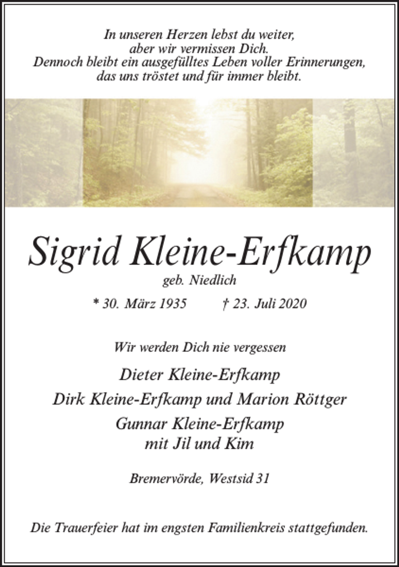 <p>In unseren Herzen lebst du weiter,<br />aber wir vermissen Dich.<br />Dennoch bleibt ein ausgefülltes Leben voller Erinnerungen,<br />das uns tröstet und für immer bleibt.</p><p>Sigrid Kleine-Erfkamp<br />geb. Niedlich</p><p>* 30. März 1935 † 23. Juli 2020<br />Wir werden Dich nie vergessen</p><p>Dieter Kleine-Erfkamp<br />Dirk Kleine-Erfkamp und Marion Röttger<br />Gunnar Kleine-Erfkamp<br />mit Jil und Kim<br />Bremervörde, Westsid 31<br />Die Trauerfeier hat im engsten Familienkreis stattgefunden.</p>